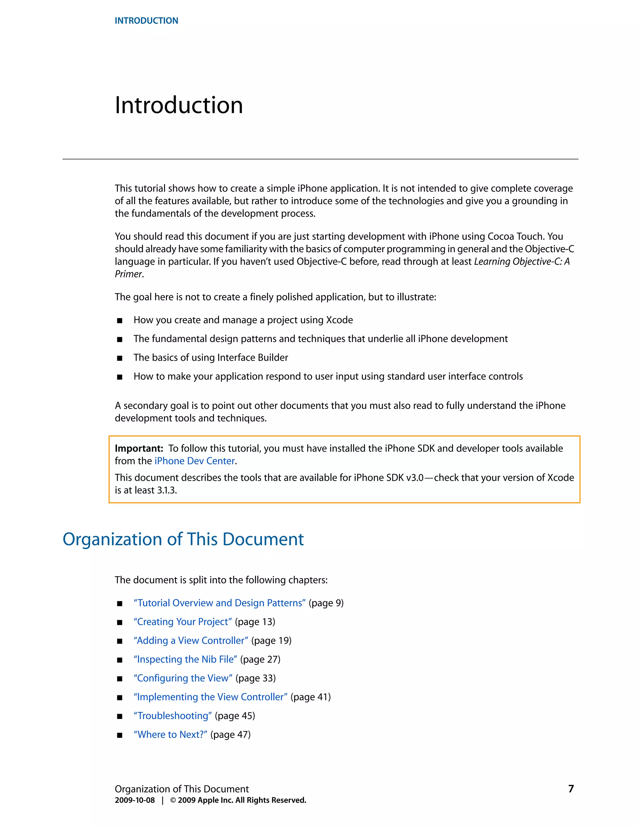 INTRODUCTION




      Introduction


      This tutorial shows how to create a simple iPhone application. It is not intended to give complete coverage
      of all the features available, but rather to introduce some of the technologies and give you a grounding in
      the fundamentals of the development process.

      You should read this document if you are just starting development with iPhone using Cocoa Touch. You
      should already have some familiarity with the basics of computer programming in general and the Objective-C
      language in particular. If you haven’t used Objective-C before, read through at least Learning Objective-C: A
      Primer.

      The goal here is not to create a finely polished application, but to illustrate:

      ■    How you create and manage a project using Xcode
      ■    The fundamental design patterns and techniques that underlie all iPhone development
      ■    The basics of using Interface Builder
      ■    How to make your application respond to user input using standard user interface controls

      A secondary goal is to point out other documents that you must also read to fully understand the iPhone
      development tools and techniques.

      Important: To follow this tutorial, you must have installed the iPhone SDK and developer tools available
      from the iPhone Dev Center.
      This document describes the tools that are available for iPhone SDK v3.0—check that your version of Xcode
      is at least 3.1.3.



Organization of This Document

      The document is split into the following chapters:

      ■    “Tutorial Overview and Design Patterns” (page 9)
      ■    “Creating Your Project” (page 13)
      ■    “Adding a View Controller” (page 19)
      ■    “Inspecting the Nib File” (page 27)
      ■    “Configuring the View” (page 33)
      ■    “Implementing the View Controller” (page 41)
      ■    “Troubleshooting” (page 45)
      ■    “Where to Next?” (page 47)




      Organization of This Document                                                                              7
      2009-10-08 | © 2009 Apple Inc. All Rights Reserved.
 