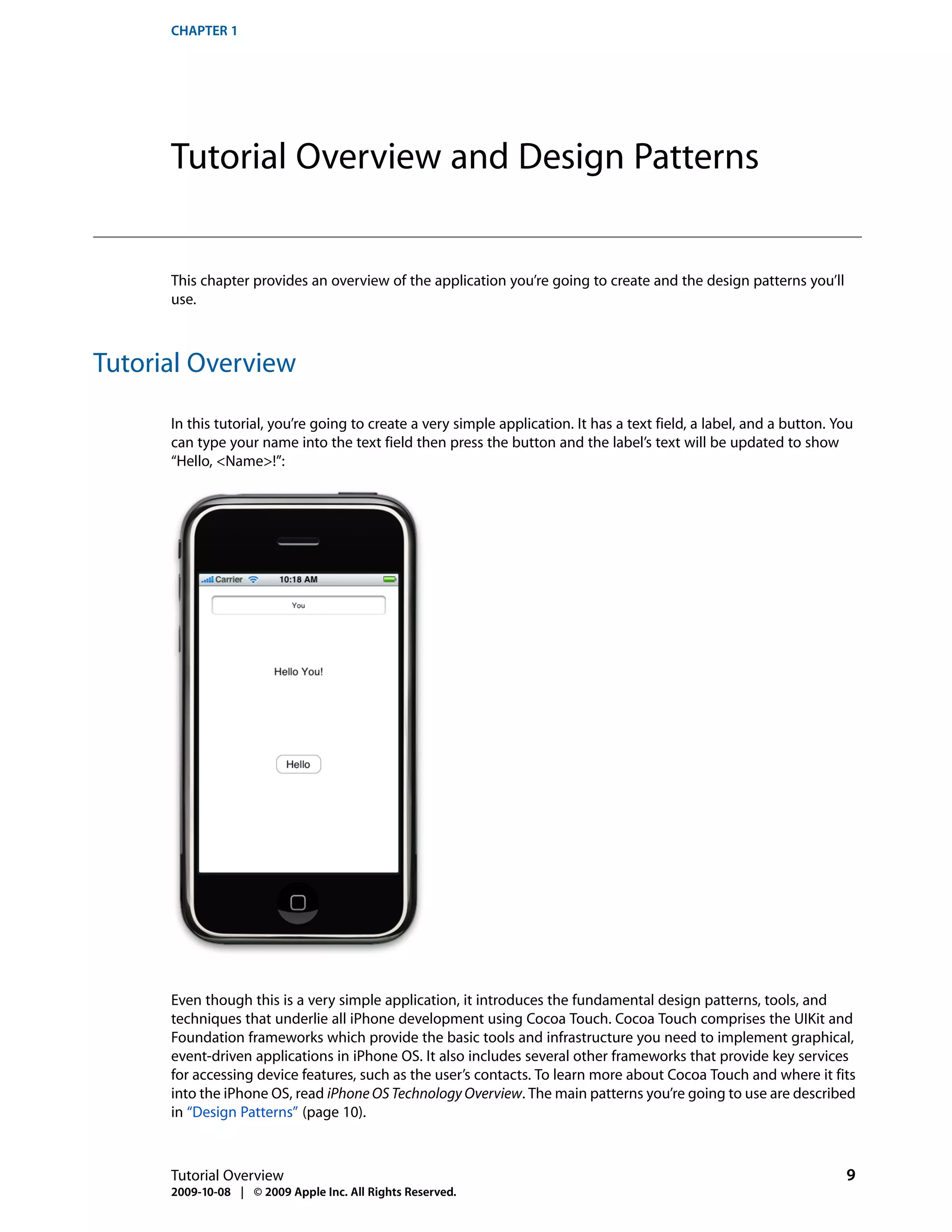 CHAPTER 1




      Tutorial Overview and Design Patterns


      This chapter provides an overview of the application you’re going to create and the design patterns you’ll
      use.



Tutorial Overview

      In this tutorial, you’re going to create a very simple application. It has a text field, a label, and a button. You
      can type your name into the text field then press the button and the label’s text will be updated to show
      “Hello, <Name>!”:




      Even though this is a very simple application, it introduces the fundamental design patterns, tools, and
      techniques that underlie all iPhone development using Cocoa Touch. Cocoa Touch comprises the UIKit and
      Foundation frameworks which provide the basic tools and infrastructure you need to implement graphical,
      event-driven applications in iPhone OS. It also includes several other frameworks that provide key services
      for accessing device features, such as the user’s contacts. To learn more about Cocoa Touch and where it fits
      into the iPhone OS, read iPhone OS Technology Overview. The main patterns you’re going to use are described
      in “Design Patterns” (page 10).



      Tutorial Overview                                                                                                9
      2009-10-08 | © 2009 Apple Inc. All Rights Reserved.
 