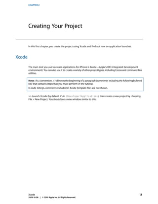 CHAPTER 2




        Creating Your Project


        In this first chapter, you create the project using Xcode and find out how an application launches.



Xcode

        The main tool you use to create applications for iPhone is Xcode—Apple’s IDE (integrated development
        environment). You can also use it to create a variety of other project types, including Cocoa and command-line
        utilities.

        Note: As a convention, >> denotes the beginning of a paragraph (sometimes including the following bulleted
        list) that contains steps that you must perform in the tutorial.
        In code listings, comments included in Xcode template files are not shown.


        >> Launch Xcode (by default it’s in /Developer/Applications), then create a new project by choosing
        File > New Project. You should see a new window similar to this:




        Xcode                                                                                                      13
        2009-10-08 | © 2009 Apple Inc. All Rights Reserved.
 