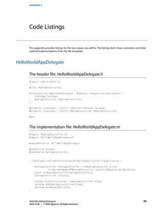 APPENDIX A




     Code Listings


     This appendix provides listings for the two classes you define. The listings don’t show comments and other
     method implementations from the file templates.



HelloWorldAppDelegate

     The header file: HelloWorldAppDelegate.h
     #import <UIKit/UIKit.h>

     @class MyViewController;

     @interface HelloWorldAppDelegate : NSObject <UIApplicationDelegate> {
         UIWindow *window;
         MyViewController *myViewController;
     }

     @property (nonatomic, retain) IBOutlet UIWindow *window;
     @property (nonatomic, retain) MyViewController *myViewController;

     @end



     The implementation file: HelloWorldAppDelegate.m
     #import "MyViewController.h"
     #import "HelloWorldAppDelegate.h"

     @implementation HelloWorldAppDelegate

     @synthesize window;
     @synthesize myViewController;


     - (void)applicationDidFinishLaunching:(UIApplication *)application {

          MyViewController *aViewController = [[MyViewController alloc]
                    initWithNibName:@"MyViewController" bundle:[NSBundle mainBundle]];
          [self setMyViewController:aViewController];
          [aViewController release];

          UIView *controllersView = [myViewController view];
          [window addSubview:controllersView];
          [window makeKeyAndVisible];
     }



     HelloWorldAppDelegate                                                                                  49
     2009-10-08 | © 2009 Apple Inc. All Rights Reserved.
 