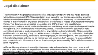 Legal disclaimer
The information in this presentation is confidential and proprietary to SAP and may not be disclosed
without the permission of SAP. This presentation is not subject to your license agreement or any other
service or subscription agreement with SAP. SAP has no obligation to pursue any course of business
outlined in this document or any related presentation, or to develop or release any functionality mentioned
therein. This document, or any related presentation and SAP's strategy and possible future
developments, products and or platforms directions and functionality are all subject to change and may be
changed by SAP at any time for any reason without notice. The information in this document is not a
commitment, promise or legal obligation to deliver any material, code or functionality. This document is
provided without a warranty of any kind, either express or implied, including but not limited to, the implied
warranties of merchantability, fitness for a particular purpose, or non-infringement. This document is for
informational purposes and may not be incorporated into a contract. SAP assumes no responsibility for
errors or omissions in this document, except if such damages were caused by SAP´s willful misconduct or
gross negligence.
All forward-looking statements are subject to various risks and uncertainties that could cause actual
results to differ materially from expectations. Readers are cautioned not to place undue reliance on these
forward-looking statements, which speak only as of their dates, and they should not be relied upon in
© 2014 SAP AG or an SAP affiliate company. All rights reserved.
making purchasing decisions.

2

 