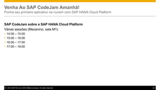 Venha Ao SAP CodeJam Amanhã!
Ponha seu primeiro aplicativo na nuvem com SAP HANA Cloud Platform

SAP CodeJam sobre a SAP HANA Cloud Platform
Várias sessões (Mezanino, sala M1)





14:00 – 15:00
15:00 – 16:00
16:00 – 17:00
17:00 – 18:00

© 2014 SAP AG or an SAP affiliate company. All rights reserved.

23

 