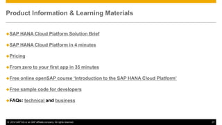 Product Information & Learning Materials
SAP

HANA Cloud Platform Solution Brief

SAP

HANA Cloud Platform in 4 minutes

Pricing
From

zero to your first app in 35 minutes

Free

online openSAP course ‘Introduction to the SAP HANA Cloud Platform’

Free

sample code for developers

FAQs:

technical and business

© 2014 SAP AG or an SAP affiliate company. All rights reserved.

27

 