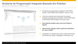Ambiente de Programação Integrado Baseado Em Padrões
Desenvolve aplicativos HANA e Java




Linha de comando para execução de scripts e
suporte de integração continuativa: SAP HANA Client
e SAP HANA Cloud Platform Console Client



Aproveitando projetos open source de Eclipse e
Apache



Desenvolver, debugar, testar e gerenciar aplicativos
em Java e HANA



© 2014 SAP AG or an SAP affiliate company. All rights reserved.

Ambiente de programação integrado: SAP HANA
Studio e SAP HANA Cloud Platform Tools for Java

Integração em infraestrutura para o desenvolvimento
de versões de código, integração continuativa, etc.

9

 
