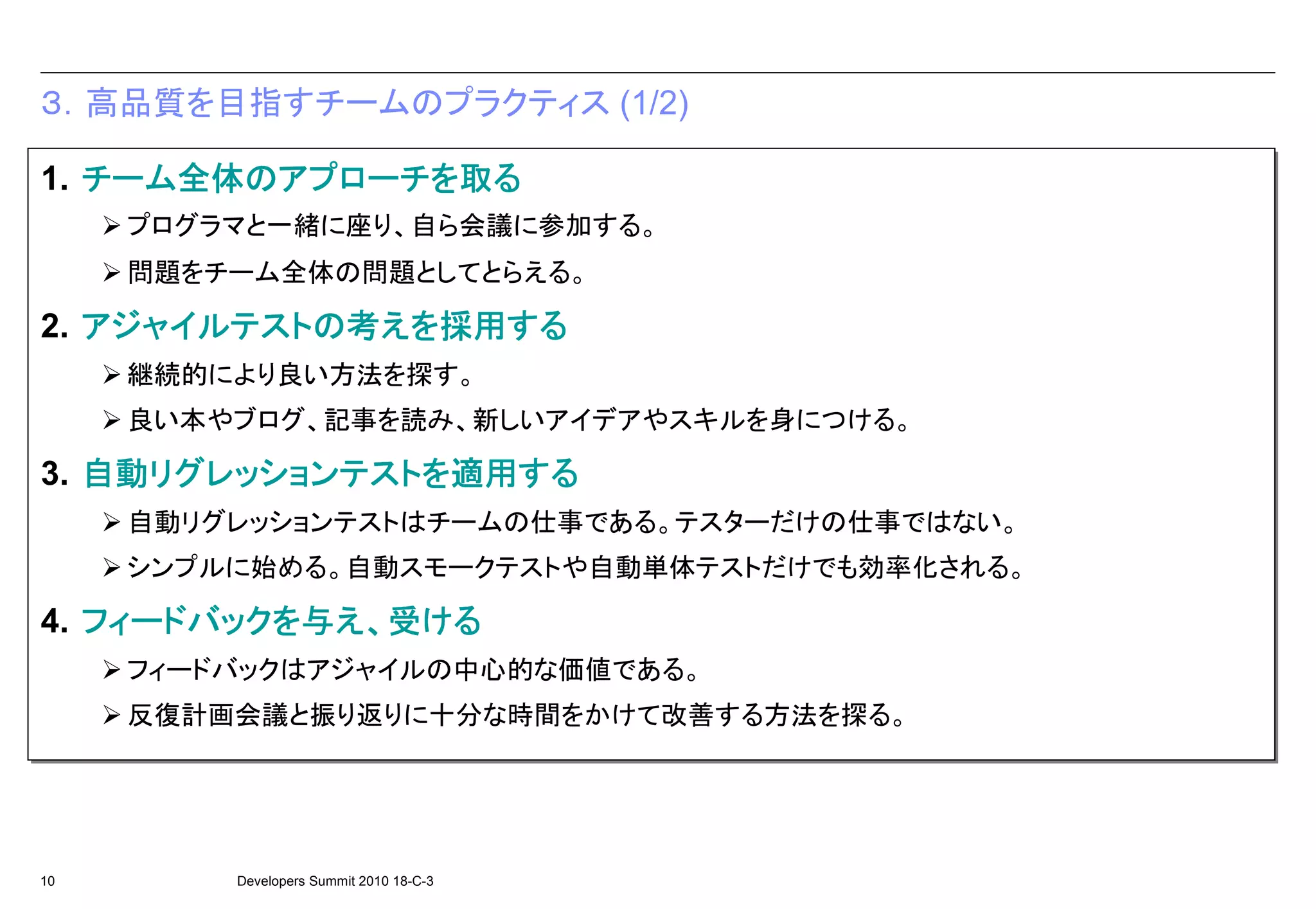 ３．高品質を目指すチームのプラクティス (1/2)

   チーム全体 のアプローチを 取る
   チーム全体の アプローチを
1. チーム全体のアプローチを取る
      全体
     プログラマと一緒に座り、自ら会議に参加する。
     プログラマと一緒に座り、自ら会議に参加する。
     問題をチーム全体の問題としてとらえる。
     問題をチーム全体の問題としてとらえる。
   アジャイルテストの 考えを採用 する
   アジャイルテストの えを採用する
2. アジャイルテストの考えを採用する
                採用
     継続的により良い方法を探す。
     継続的により良い方法を探す。
     良い本やブログ、記事を読み、新しいアイデアやスキルを身につける。
     良い本やブログ、記事を読み、新しいアイデアやスキルを身につける。
   自動リグレッションテスト を適用する
   自動リグレッションテストを 適用する
3. 自動リグレッションテストを適用する
     リグレッションテスト
     自動リグレッションテストはチームの仕事である。テスターだけの仕事ではない。
     自動リグレッションテストはチームの仕事である。テスターだけの仕事ではない。
     シンプルに始める。自動スモークテストや自動単体テストだけでも効率化される。
     シンプルに始める。自動スモークテストや自動単体テストだけでも効率化される。
   フィードバックを 与え、受ける
4. フィードバックを与え、受ける
   フィードバックを
     フィードバックはアジャイルの中心的な価値である。
     フィードバックはアジャイルの中心的な価値である。
     反復計画会議と振り返りに十分な時間をかけて改善する方法を探る。
     反復計画会議と振り返りに十分な時間をかけて改善する方法を探る。




10       Developers Summit 2010 18-C-3
 
