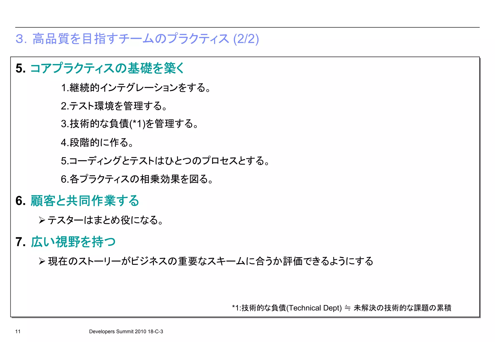 ３．高品質を目指すチームのプラクティス (2/2)

   コアプラクティスの基礎を 築く
5. コアプラクティスの基礎を築く
   コアプラクティスの基礎を
      1.継続的インテグレーションをする。
      1.継続的インテグレーションをする。
      2.テスト環境を管理する。
      2.テスト環境を管理する。
      3.技術的な負債(*1)を管理する。
      3.技術的な負債(*1)を管理する。
      4.段階的に作る。
      4.段階的に作る。
      5.コーディングとテストはひとつのプロセスとする。
      5.コーディングとテストはひとつのプロセスとする。
      6.各プラクティスの相乗効果を図る。
      6.各プラクティスの相乗効果を図る。

   顧客と共同作業する
6. 顧客と共同作業する
   顧客と共同作業する
     テスターはまとめ役になる。
     テスターはまとめ役になる。

   広い視野を 持つ
7. 広い視野を持つ
     視野を
     現在のストーリーがビジネスの重要なスキームに合うか評価できるようにする
     現在のストーリーがビジネスの重要なスキームに合うか評価できるようにする



                                         *1:技術的な負債(Technical Dept) ≒ 未解決の技術的な課題の累積

11       Developers Summit 2010 18-C-3
 