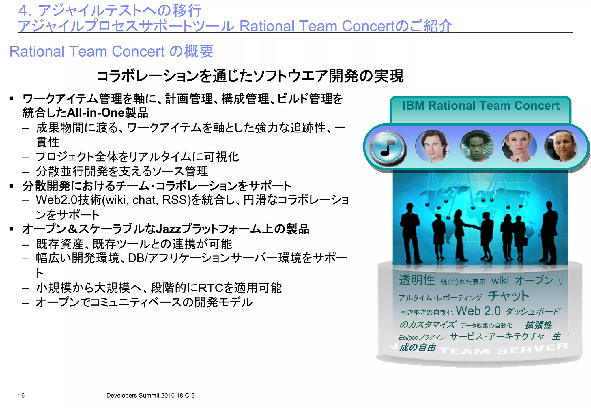 ４．アジャイルテストへの移行
 アジャイルプロセスサポートツール Rational Team Concertのご紹介
Rational Team Concert の概要
           コラボレーションを じたソフトウエア開発の
           コラボレーションを通じたソフトウエア開発の実現
                       ソフトウエア開発
  ワークアイテム管理を
  ワークアイテム管理を軸に、計画管理、構成管理、ビルド管理を
              管理         計画管理、構成管理、ビルド管理を
                                        管理
                                               IBM Rational Team Concert
  統合した
  統合したしたAll-in-One製品
                  製品
  – 成果物間に渡る、ワークアイテムを軸とした強力な追跡性、一
    貫性
  – プロジェクト全体をリアルタイムに可視化
  – 分散並行開発を支えるソース管理
  分散開発におけるチーム・コラボレーションを
         におけるチーム
  分散開発におけるチーム・コラボレーションをサポート
  – Web2.0技術(wiki, chat, RSS)を統合し、円滑なコラボレーショ
    ンをサポート
  オープン＆スケーラブルな             プラットフォーム上
  オープン＆スケーラブルなJazzプラットフォーム上の製品
                           プラットフォーム
  – 既存資産、既存ツールとの連携が可能
  – 幅広い開発環境、DB/アプリケーションサーバー環境をサポー
    ト
                                               透明性       統合された表示    wiki オープン   リ
  – 小規模から大規模へ、段階的にＲＴＣを適用可能
  – オープンでコミュニティベースの開発モデル                       アルタイム・レポーティング       チャット
                                               引き継ぎの自動化       Web 2.0 ダッシュボード
                                               のカスタマイズ                 拡張性
                                                               データ収集の自動化
                                               Eclipseプラグイン   サービス・アーキテクチャ 生
                                               成の自由



 16         Developers Summit 2010 18-C-3
 