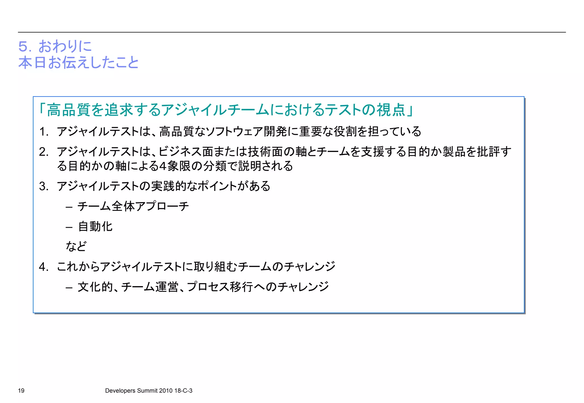 ５．おわりに
本日お伝えしたこと


     「高品質を追求するアジャイルチームにおけるテストの視点」
     1. アジャイルテストは、高品質なソフトウェア開発に重要な役割を担っている
     1. アジャイルテストは、高品質なソフトウェア開発に重要な役割を担っている
     2. アジャイルテストは、ビジネス面または技術面の軸とチームを支援する目的か製品を批評す
     2. アジャイルテストは、ビジネス面または技術面の軸とチームを支援する目的か製品を批評す
        る目的かの軸による４象限の分類で説明される
        る目的かの軸による４象限の分類で説明される
     3. アジャイルテストの実践的なポイントがある
     3. アジャイルテストの実践的なポイントがある
       – チーム全体アプローチ
       – チーム全体アプローチ
       – 自動化
       – 自動化
       など
       など
     4. これからアジャイルテストに取り組むチームのチャレンジ
     4. これからアジャイルテストに取り組むチームのチャレンジ
       – 文化的、チーム運営、プロセス移行へのチャレンジ
       – 文化的、チーム運営、プロセス移行へのチャレンジ




19          Developers Summit 2010 18-C-3
 