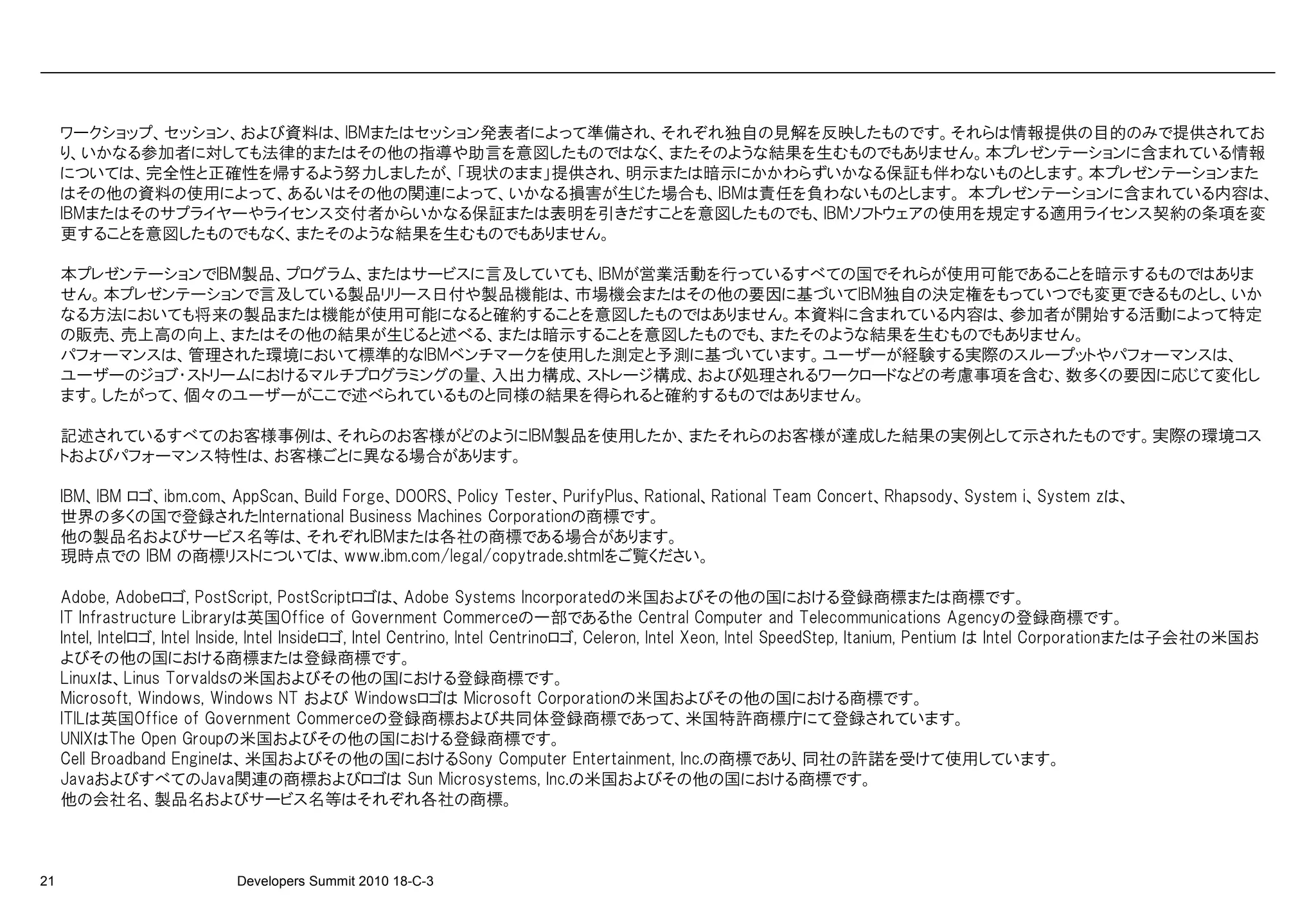 ワークショップ、セッション、および資料は、IBMまたはセッション発表者によって準備され、それぞれ独自の見解を反映したものです。それらは情報提供の目的のみで提供されてお
     り、いかなる参加者に対しても法律的またはその他の指導や助言を意図したものではなく、またそのような結果を生むものでもありません。本プレゼンテーションに含まれている情報
     については、完全性と正確性を帰するよう努力しましたが、「現状のまま」提供され、明示または暗示にかかわらずいかなる保証も伴わないものとします。本プレゼンテーションまた
     はその他の資料の使用によって、あるいはその他の関連によって、いかなる損害が生じた場合も、IBMは責任を負わないものとします。 本プレゼンテーションに含まれている内容は、
     IBMまたはそのサプライヤーやライセンス交付者からいかなる保証または表明を引きだすことを意図したものでも、IBMソフトウェアの使用を規定する適用ライセンス契約の条項を変
     更することを意図したものでもなく、またそのような結果を生むものでもありません。

     本プレゼンテーションでIBM製品、プログラム、またはサービスに言及していても、IBMが営業活動を行っているすべての国でそれらが使用可能であることを暗示するものではありま
     せん。本プレゼンテーションで言及している製品リリース日付や製品機能は、市場機会またはその他の要因に基づいてIBM独自の決定権をもっていつでも変更できるものとし、いか
     なる方法においても将来の製品または機能が使用可能になると確約することを意図したものではありません。本資料に含まれている内容は、参加者が開始する活動によって特定
     の販売、売上高の向上、またはその他の結果が生じると述べる、または暗示することを意図したものでも、またそのような結果を生むものでもありません。
     パフォーマンスは、管理された環境において標準的なIBMベンチマークを使用した測定と予測に基づいています。ユーザーが経験する実際のスループットやパフォーマンスは、
     ユーザーのジョブ・ストリームにおけるマルチプログラミングの量、入出力構成、ストレージ構成、および処理されるワークロードなどの考慮事項を含む、数多くの要因に応じて変化し
     ます。したがって、個々のユーザーがここで述べられているものと同様の結果を得られると確約するものではありません。

     記述されているすべてのお客様事例は、それらのお客様がどのようにIBM製品を使用したか、またそれらのお客様が達成した結果の実例として示されたものです。実際の環境コス
     トおよびパフォーマンス特性は、お客様ごとに異なる場合があります。

     IBM、IBM ロゴ、ibm.com、AppScan、Build Forge、DOORS、Policy Tester、PurifyPlus、Rational、Rational Team Concert、Rhapsody、System i、System zは、
     世界の多くの国で登録されたInternational Business Machines Corporationの商標です。
     他の製品名およびサービス名等は、それぞれIBMまたは各社の商標である場合があります。
     現時点での IBM の商標リストについては、www.ibm.com/legal/copytrade.shtmlをご覧ください。

     Adobe, Adobeロゴ, PostScript, PostScriptロゴは、Adobe Systems Incorporatedの米国およびその他の国における登録商標または商標です。
     IT Infrastructure Libraryは英国Office of Government Commerceの一部であるthe Central Computer and Telecommunications Agencyの登録商標です。
     Intel, Intelロゴ, Intel Inside, Intel Insideロゴ, Intel Centrino, Intel Centrinoロゴ, Celeron, Intel Xeon, Intel SpeedStep, Itanium, Pentium は Intel Corporationまたは子会社の米国お
     よびその他の国における商標または登録商標です。
     Linuxは、Linus Torvaldsの米国およびその他の国における登録商標です。
     Microsoft, Windows, Windows NT および Windowsロゴは Microsoft Corporationの米国およびその他の国における商標です。
     ITILは英国Office of Government Commerceの登録商標および共同体登録商標であって、米国特許商標庁にて登録されています。
     UNIXはThe Open Groupの米国およびその他の国における登録商標です。
     Cell Broadband Engineは、米国およびその他の国におけるSony Computer Entertainment, Inc.の商標であり、同社の許諾を受けて使用しています。
     JavaおよびすべてのJava関連の商標およびロゴは Sun Microsystems, Inc.の米国およびその他の国における商標です。
     他の会社名、製品名およびサービス名等はそれぞれ各社の商標。



21                           Developers Summit 2010 18-C-3
 