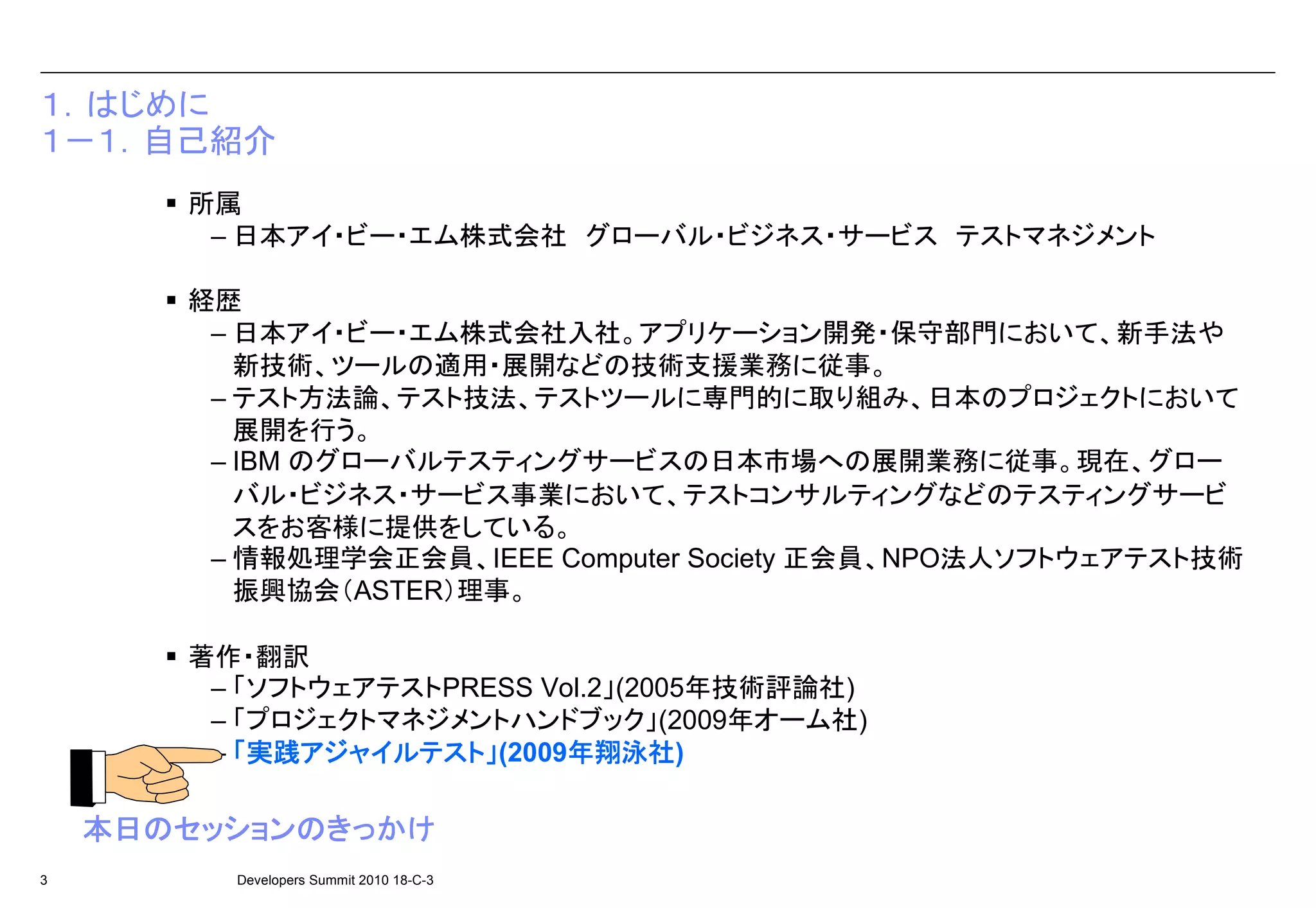１．はじめに
１－１．自己紹介
       所属
        – 日本アイ・ビー・エム株式会社 グローバル・ビジネス・サービス テストマネジメント

       経歴
        – 日本アイ・ビー・エム株式会社入社。アプリケーション開発・保守部門において、新手法や
          新技術、ツールの適用・展開などの技術支援業務に従事。
        – テスト方法論、テスト技法、テストツールに専門的に取り組み、日本のプロジェクトにおいて
          展開を行う。
        – IBM のグローバルテスティングサービスの日本市場への展開業務に従事。現在、グロー
          バル・ビジネス・サービス事業において、テストコンサルティングなどのテスティングサービ
          スをお客様に提供をしている。
        – 情報処理学会正会員、IEEE Computer Society 正会員、NPO法人ソフトウェアテスト技術
          振興協会（ASTER）理事。

       著作・翻訳
        – 「ソフトウェアテストPRESS Vol.2」(2005年技術評論社)
        – 「プロジェクトマネジメントハンドブック」(2009年オーム社)
           実践アジャイルテスト
              アジャイルテスト」     年翔泳社)
        – 「実践アジャイルテスト」(2009年翔泳社
                            年翔泳社

    本日のセッションのきっかけ
    本日のセッションのきっかけ
3        Developers Summit 2010 18-C-3
 