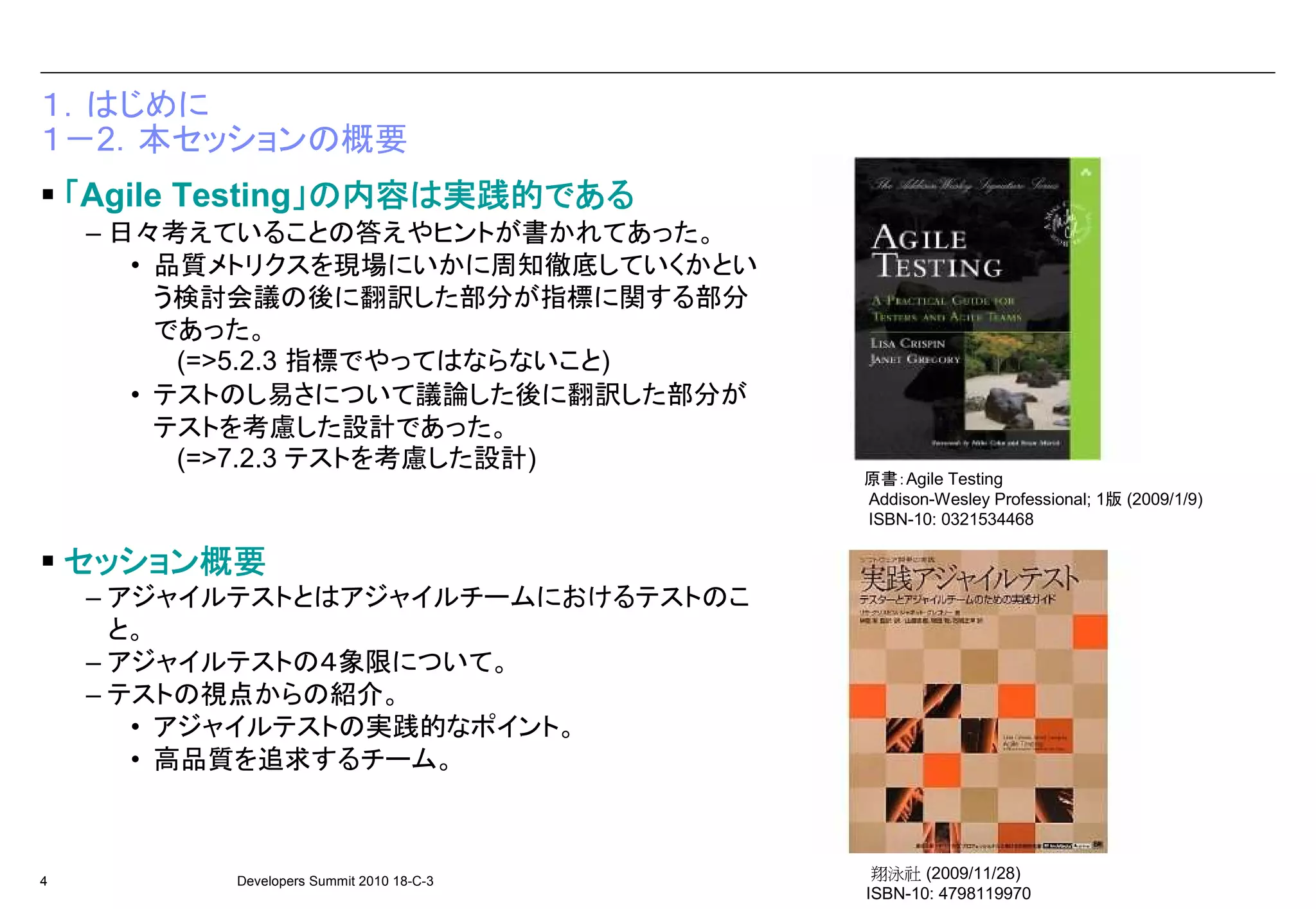 １．はじめに
１－2．本セッションの概要
                  」 内容は実践的である
    「Agile Testing」の内容は実践的である
     – 日々考えていることの答えやヒントが書かれてあった。
        • 品質メトリクスを現場にいかに周知徹底していくかとい
          う検討会議の後に翻訳した部分が指標に関する部分
          であった。
           (=>5.2.3 指標でやってはならないこと)
        • テストのし易さについて議論した後に翻訳した部分が
          テストを考慮した設計であった。
           (=>7.2.3 テストを考慮した設計)
                                           原書：Agile Testing
                                           Addison-Wesley Professional; 1版 (2009/1/9)
                                           ISBN-10: 0321534468

    セッション概要
    セッション概要
     – アジャイルテストとはアジャイルチームにおけるテストのこ
       と。
     – アジャイルテストの４象限について。
     – テストの視点からの紹介。
        • アジャイルテストの実践的なポイント。
        • 高品質を追求するチーム。



4          Developers Summit 2010 18-C-3
                                            翔泳社 (2009/11/28)
                                           ISBN-10: 4798119970
 