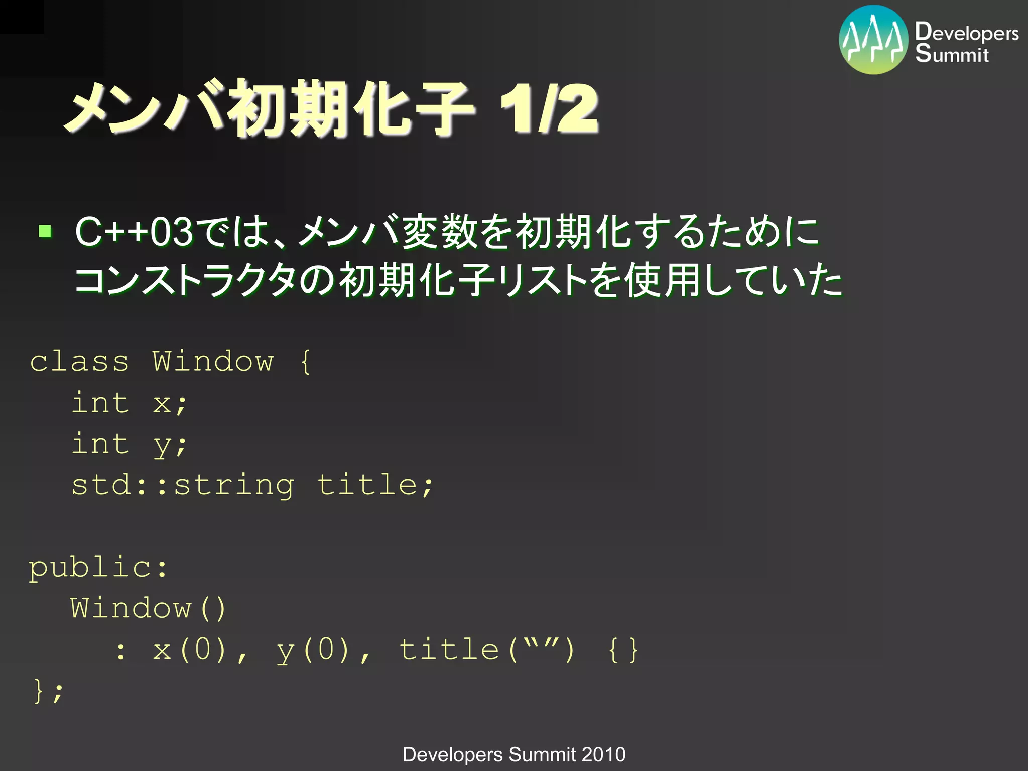 メンバ初期化子 1/2
 C++03では、メンバ変数を初期化するために
  コンストラクタの初期化子リストを使用していた
class Window {
  int x;
  int y;
  std::string title;

public:
   Window()
     : x(0), y(0), title(“”) {}
};
                  Developers Summit 2010
 