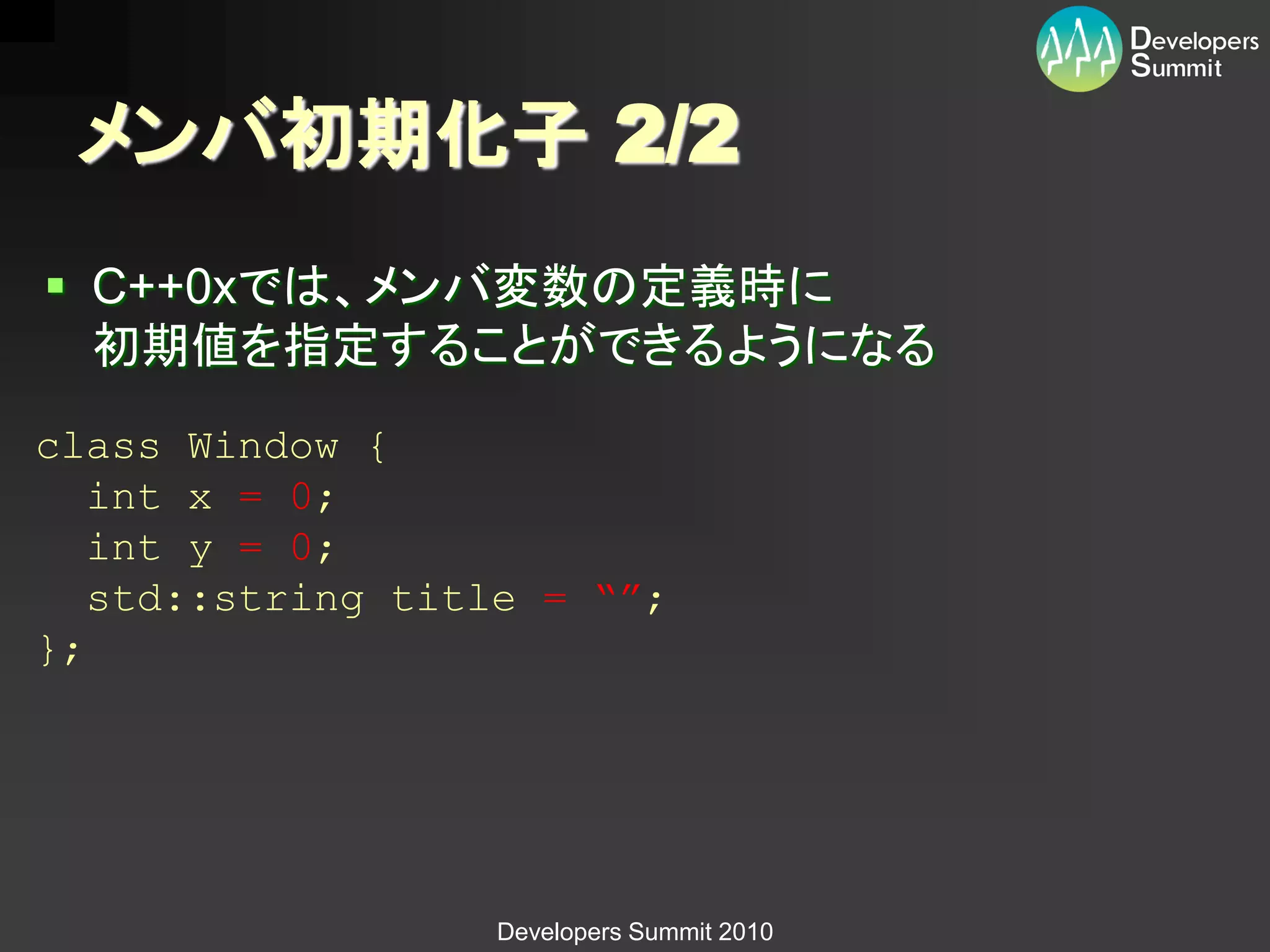 メンバ初期化子 2/2
 C++0xでは、メンバ変数の定義時に
  初期値を指定することができるようになる
class Window {
   int x = 0;
   int y = 0;
   std::string title = “”;
};




                  Developers Summit 2010
 