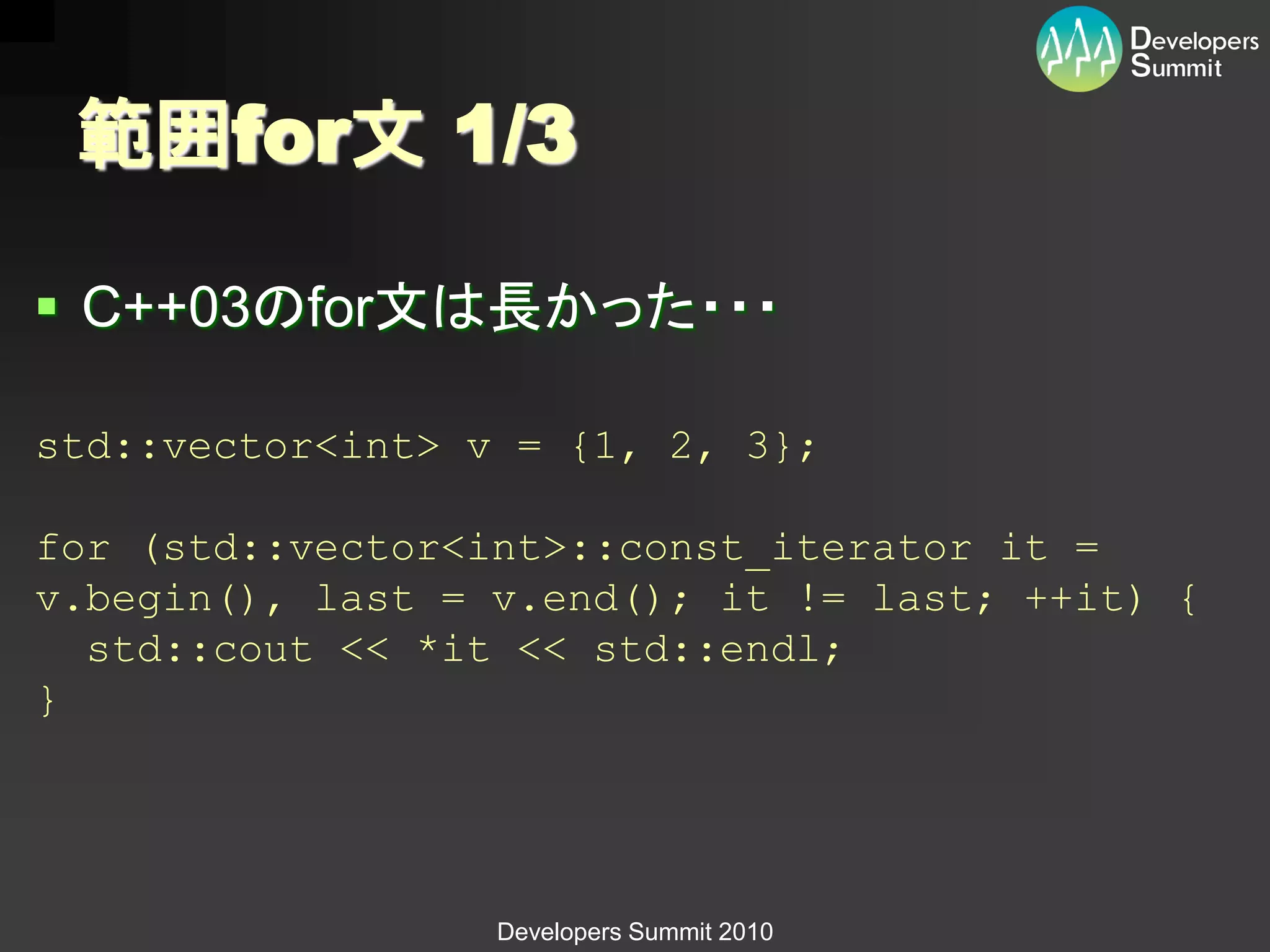 範囲for文 1/3

 C++03のfor文は長かった・・・

std::vector<int> v = {1, 2, 3};

for (std::vector<int>::const_iterator it =
v.begin(), last = v.end(); it != last; ++it) {
  std::cout << *it << std::endl;
}




                  Developers Summit 2010
 