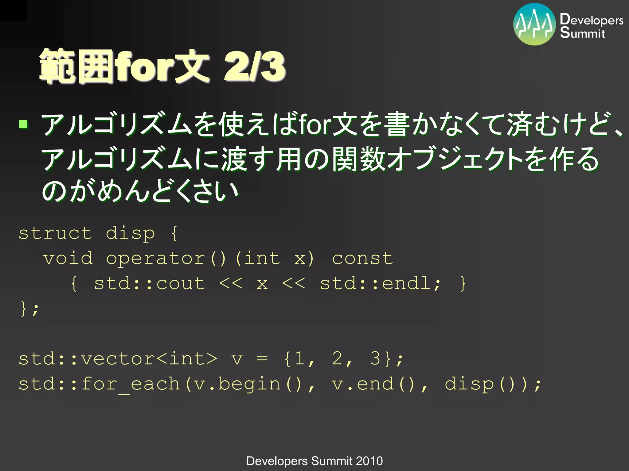 範囲for文 2/3
 アルゴリズムを使えばfor文を書かなくて済むけど、
  アルゴリズムに渡す用の関数オブジェクトを作る
  のがめんどくさい
struct disp {
   void operator()(int x) const
     { std::cout << x << std::endl; }
};

std::vector<int> v = {1, 2, 3};
std::for_each(v.begin(), v.end(), disp());


                  Developers Summit 2010
 