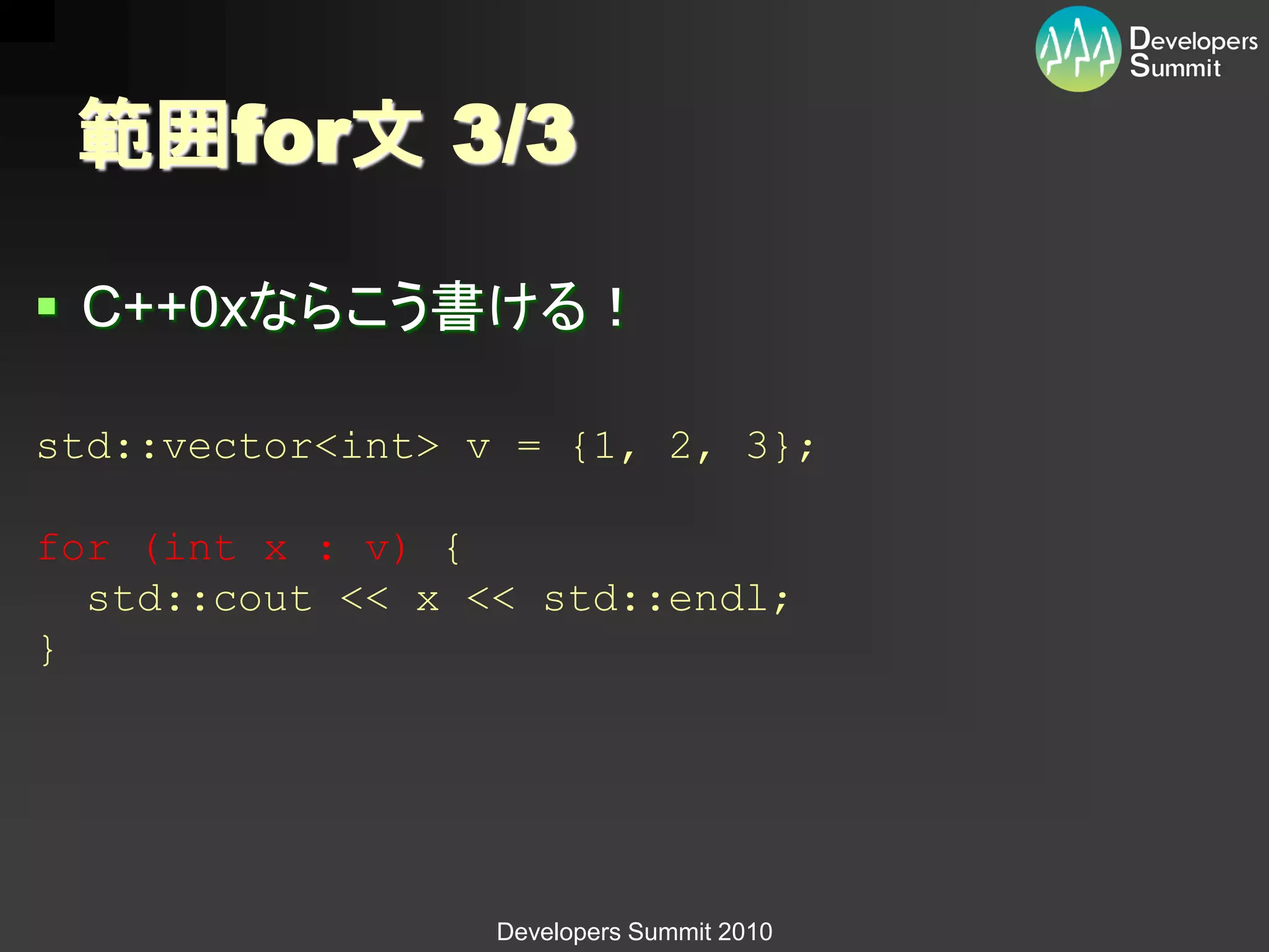 範囲for文 3/3

 C++0xならこう書ける！

std::vector<int> v = {1, 2, 3};

for (int x : v) {
  std::cout << x << std::endl;
}




                  Developers Summit 2010
 