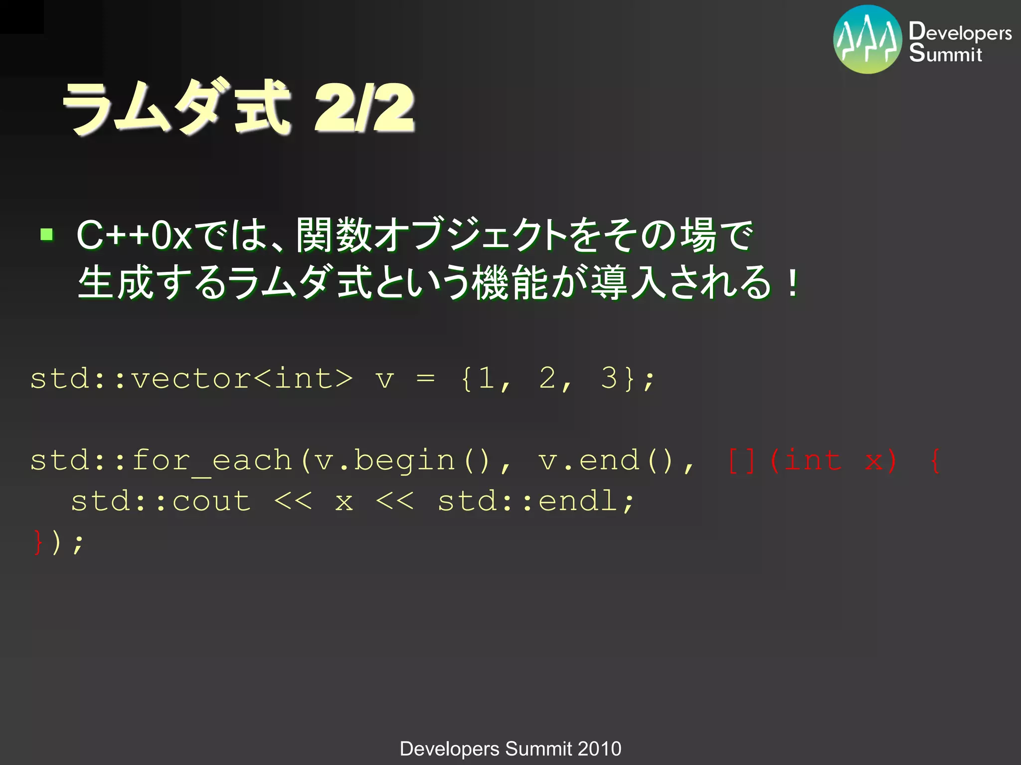 ラムダ式 2/2
 C++0xでは、関数オブジェクトをその場で
  生成するラムダ式という機能が導入される！

std::vector<int> v = {1, 2, 3};

std::for_each(v.begin(), v.end(), [](int x) {
  std::cout << x << std::endl;
});




                  Developers Summit 2010
 