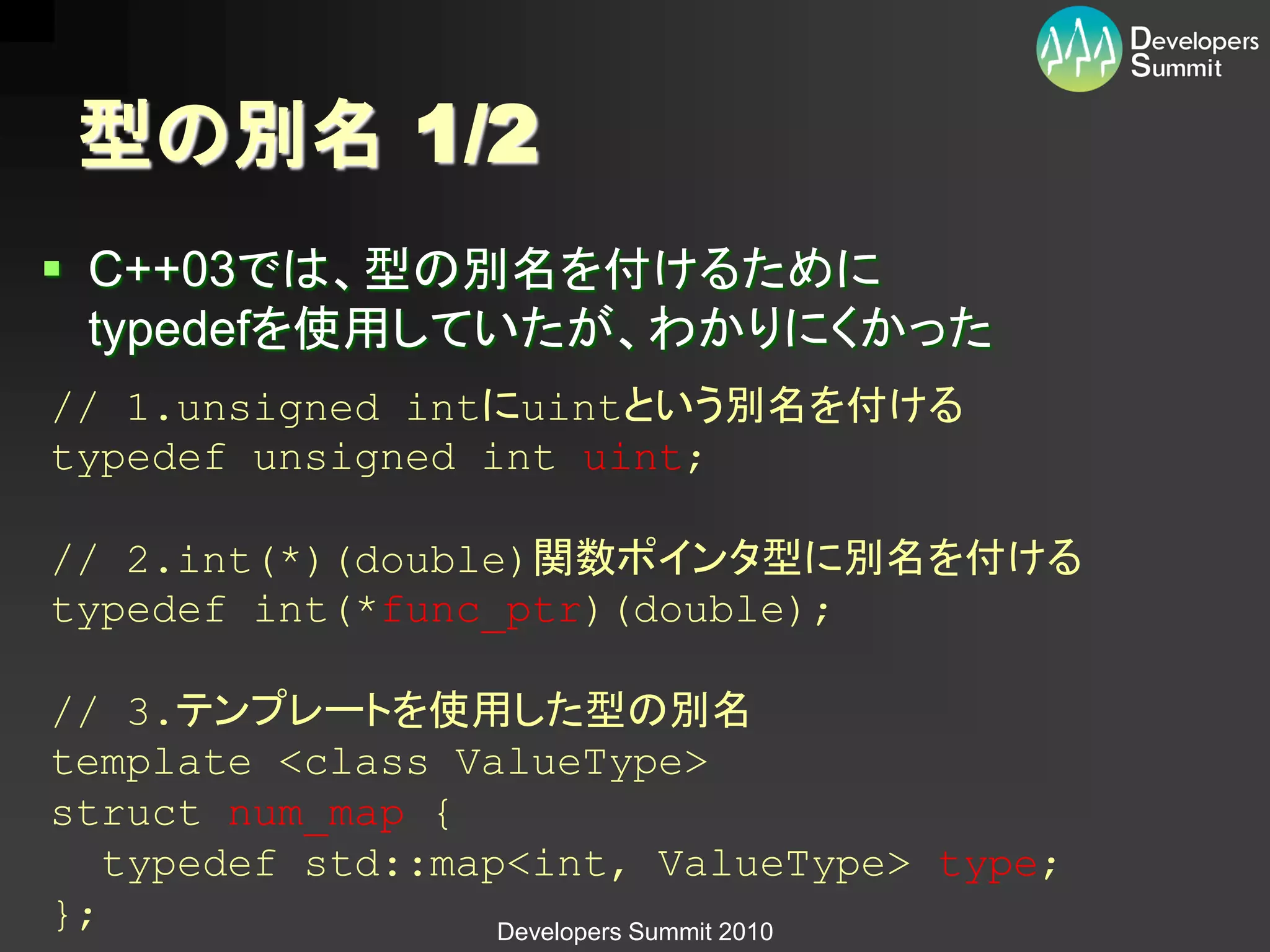 型の別名 1/2
 C++03では、型の別名を付けるために
  typedefを使用していたが、わかりにくかった
// 1.unsigned intにuintという別名を付ける
typedef unsigned int uint;

// 2.int(*)(double)関数ポインタ型に別名を付ける
typedef int(*func_ptr)(double);

// 3.テンプレートを使用した型の別名
template <class ValueType>
struct num_map {
   typedef std::map<int, ValueType> type;
};                 Developers Summit 2010
 