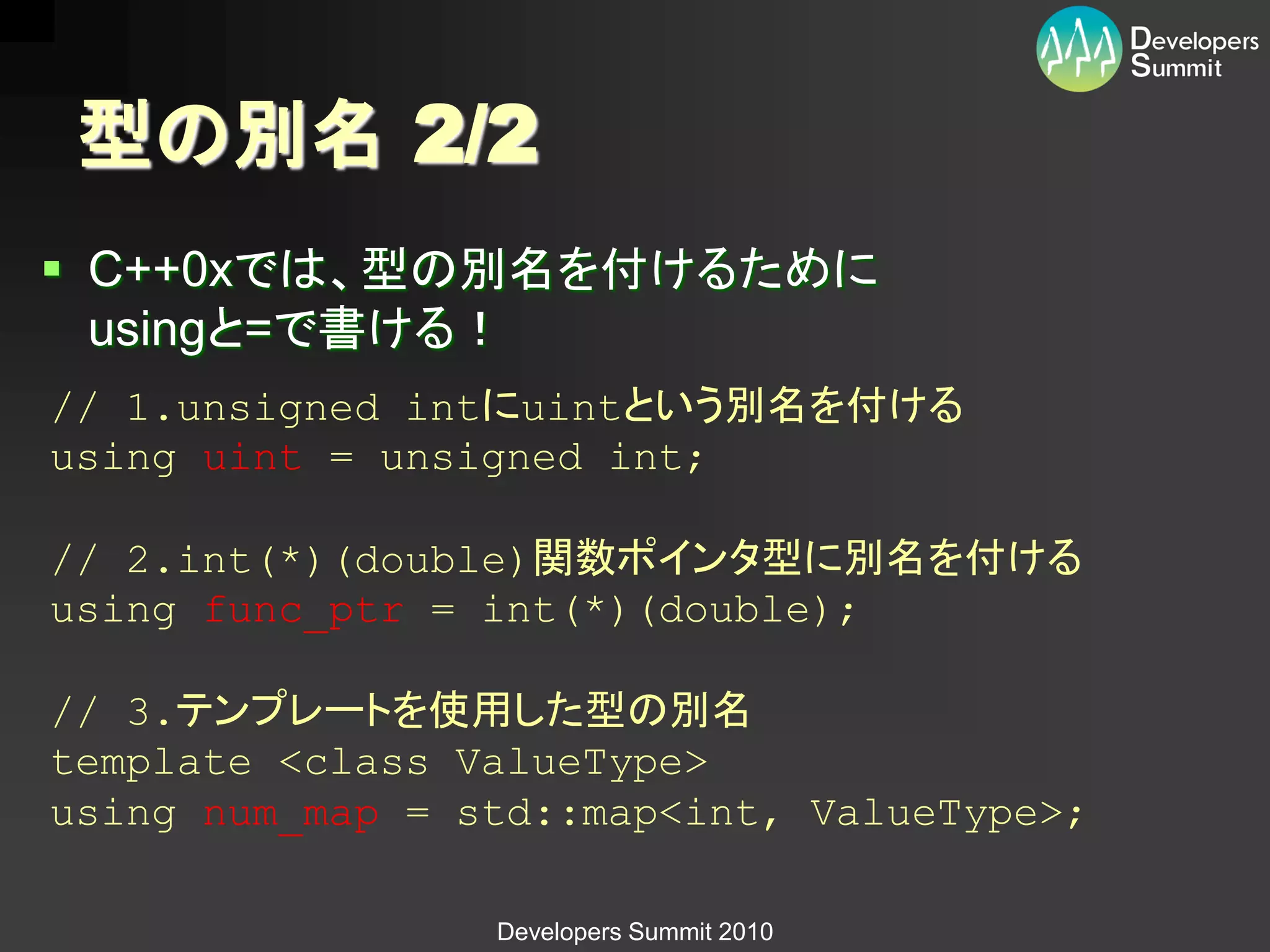 型の別名 2/2
 C++0xでは、型の別名を付けるために
  usingと=で書ける！
// 1.unsigned intにuintという別名を付ける
using uint = unsigned int;

// 2.int(*)(double)関数ポインタ型に別名を付ける
using func_ptr = int(*)(double);

// 3.テンプレートを使用した型の別名
template <class ValueType>
using num_map = std::map<int, ValueType>;

                 Developers Summit 2010
 