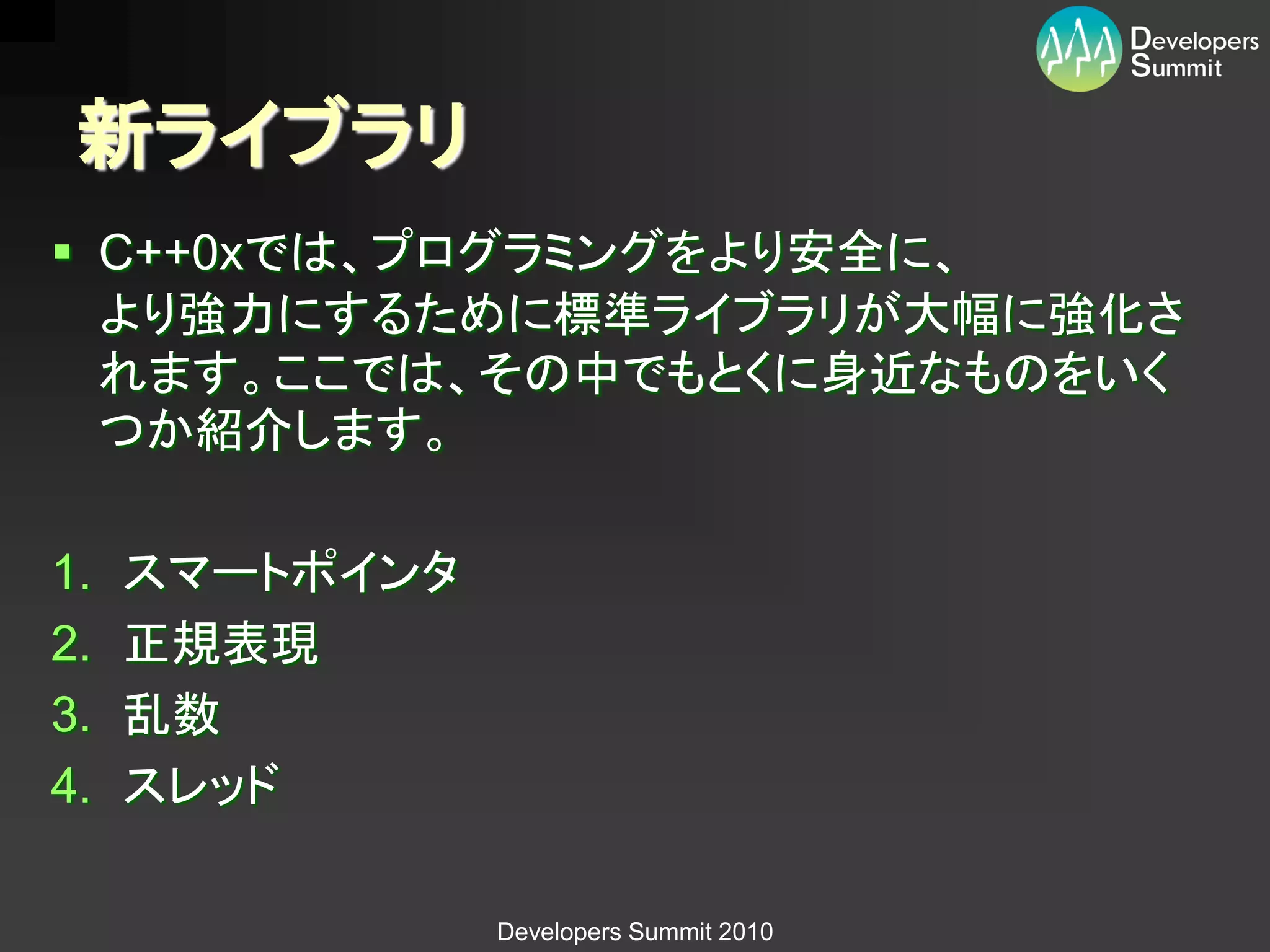 新ライブラリ
 C++0xでは、プログラミングをより安全に、
  より強力にするために標準ライブラリが大幅に強化さ
  れます。ここでは、その中でもとくに身近なものをいく
  つか紹介します。

1.   スマートポインタ
2.   正規表現
3.   乱数
4.   スレッド

                Developers Summit 2010
 