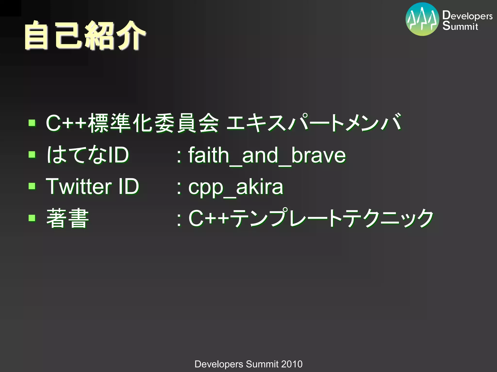 自己紹介

   C++標準化委員会 エキスパートメンバ
   はてなID      : faith_and_brave
   Twitter ID : cpp_akira
   著書         : C++テンプレートテクニック




              Developers Summit 2010
 