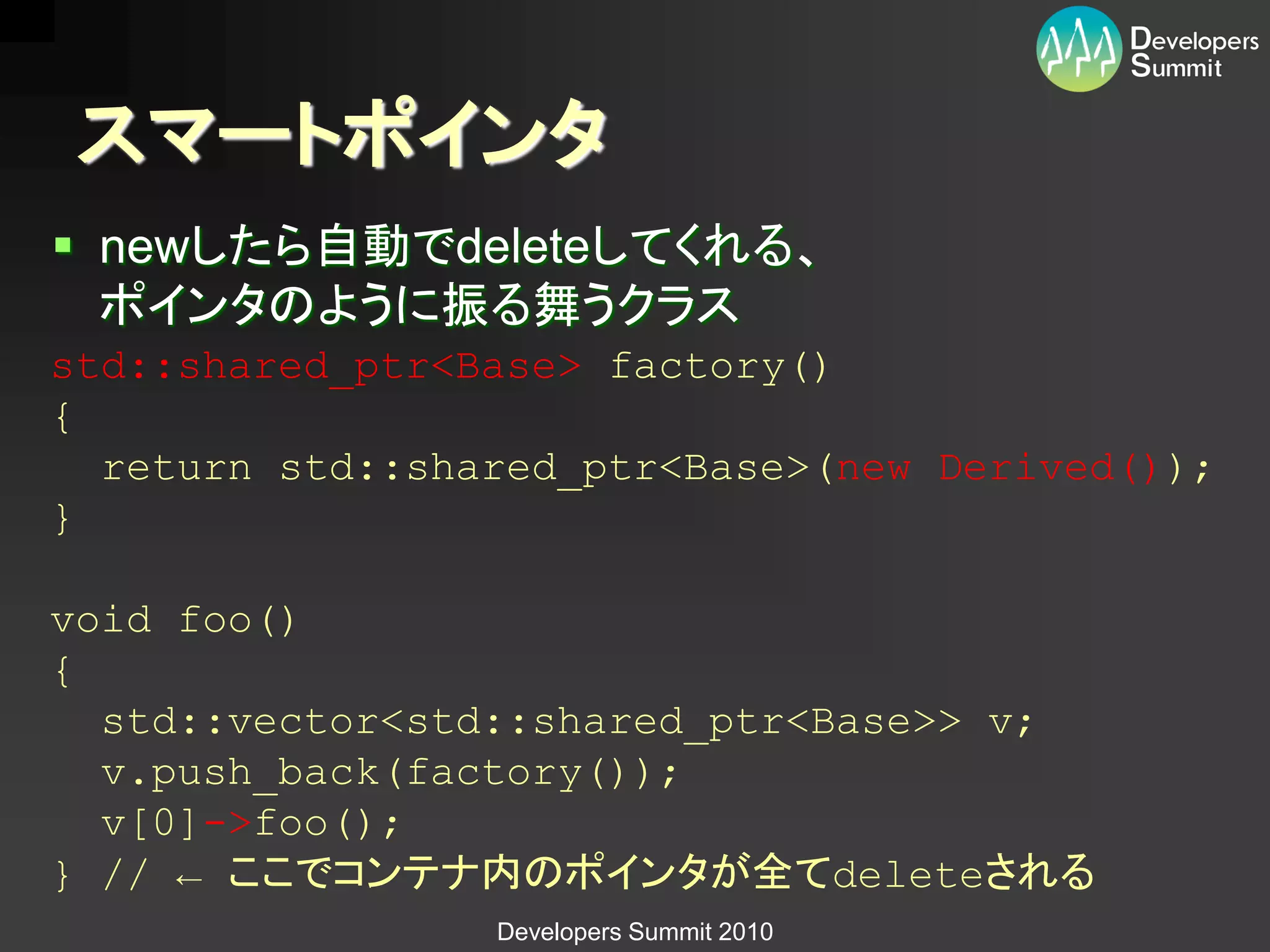 スマートポインタ
 newしたら自動でdeleteしてくれる、
  ポインタのように振る舞うクラス
std::shared_ptr<Base> factory()
{
  return std::shared_ptr<Base>(new Derived());
}

void foo()
{
  std::vector<std::shared_ptr<Base>> v;
  v.push_back(factory());
  v[0]->foo();
} // ← ここでコンテナ内のポインタが全てdeleteされる
                 Developers Summit 2010
 