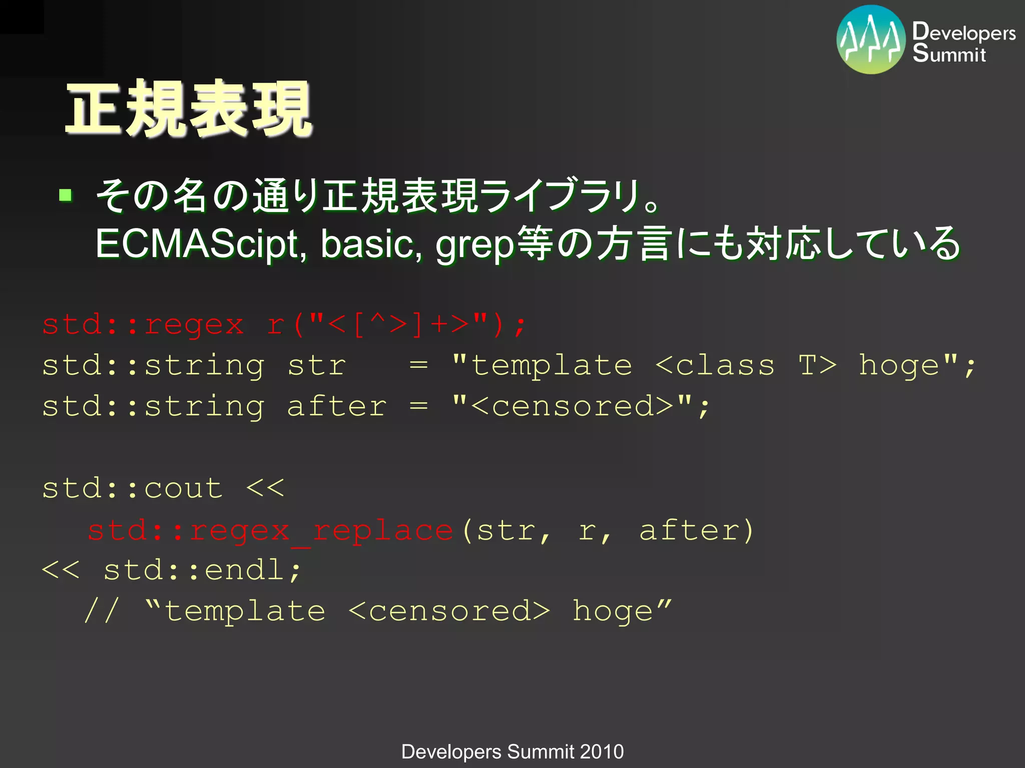 正規表現
 その名の通り正規表現ライブラリ。
  ECMAScipt, basic, grep等の方言にも対応している
std::regex r("<[^>]+>");
std::string str   = "template <class T> hoge";
std::string after = "<censored>";

std::cout <<
  std::regex_replace(str, r, after)
<< std::endl;
  // “template <censored> hoge”



                 Developers Summit 2010
 