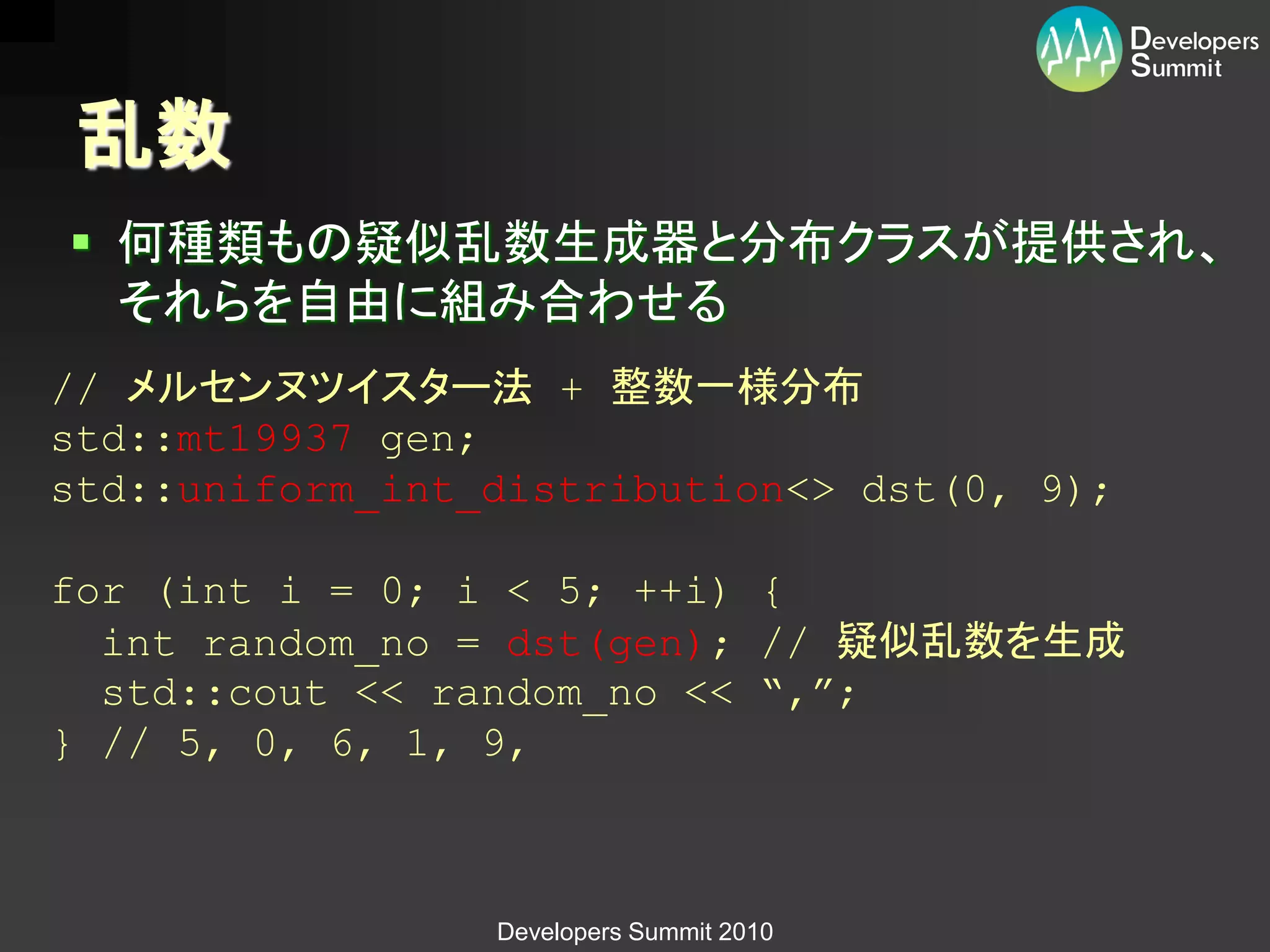 乱数
 何種類もの疑似乱数生成器と分布クラスが提供され、
  それらを自由に組み合わせる
// メルセンヌツイスター法 + 整数一様分布
std::mt19937 gen;
std::uniform_int_distribution<> dst(0, 9);

for (int i = 0; i < 5; ++i) {
  int random_no = dst(gen); // 疑似乱数を生成
  std::cout << random_no << “,”;
} // 5, 0, 6, 1, 9,



                 Developers Summit 2010
 