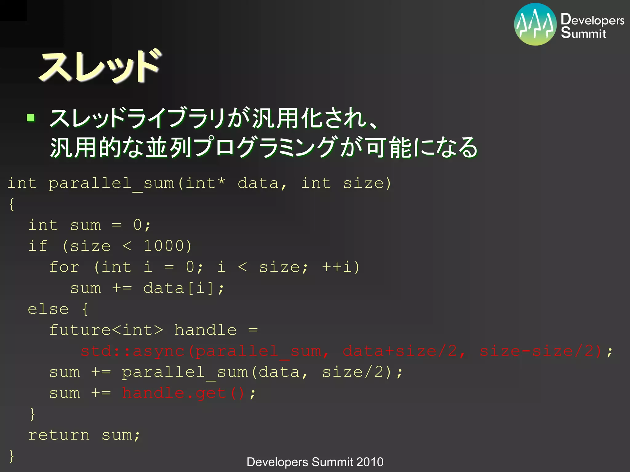 スレッド
  スレッドライブラリが汎用化され、
   汎用的な並列プログラミングが可能になる
int parallel_sum(int* data, int size)
{
  int sum = 0;
  if (size < 1000)
    for (int i = 0; i < size; ++i)
      sum += data[i];
  else {
    future<int> handle =
       std::async(parallel_sum, data+size/2, size-size/2);
    sum += parallel_sum(data, size/2);
    sum += handle.get();
  }
  return sum;
}                      Developers Summit 2010
 
