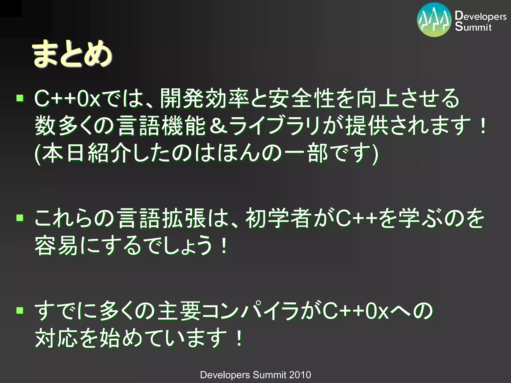 まとめ
 C++0xでは、開発効率と安全性を向上させる
  数多くの言語機能＆ライブラリが提供されます！
  (本日紹介したのはほんの一部です)

 これらの言語拡張は、初学者がC++を学ぶのを
  容易にするでしょう！

 すでに多くの主要コンパイラがC++0xへの
  対応を始めています！
          Developers Summit 2010
 