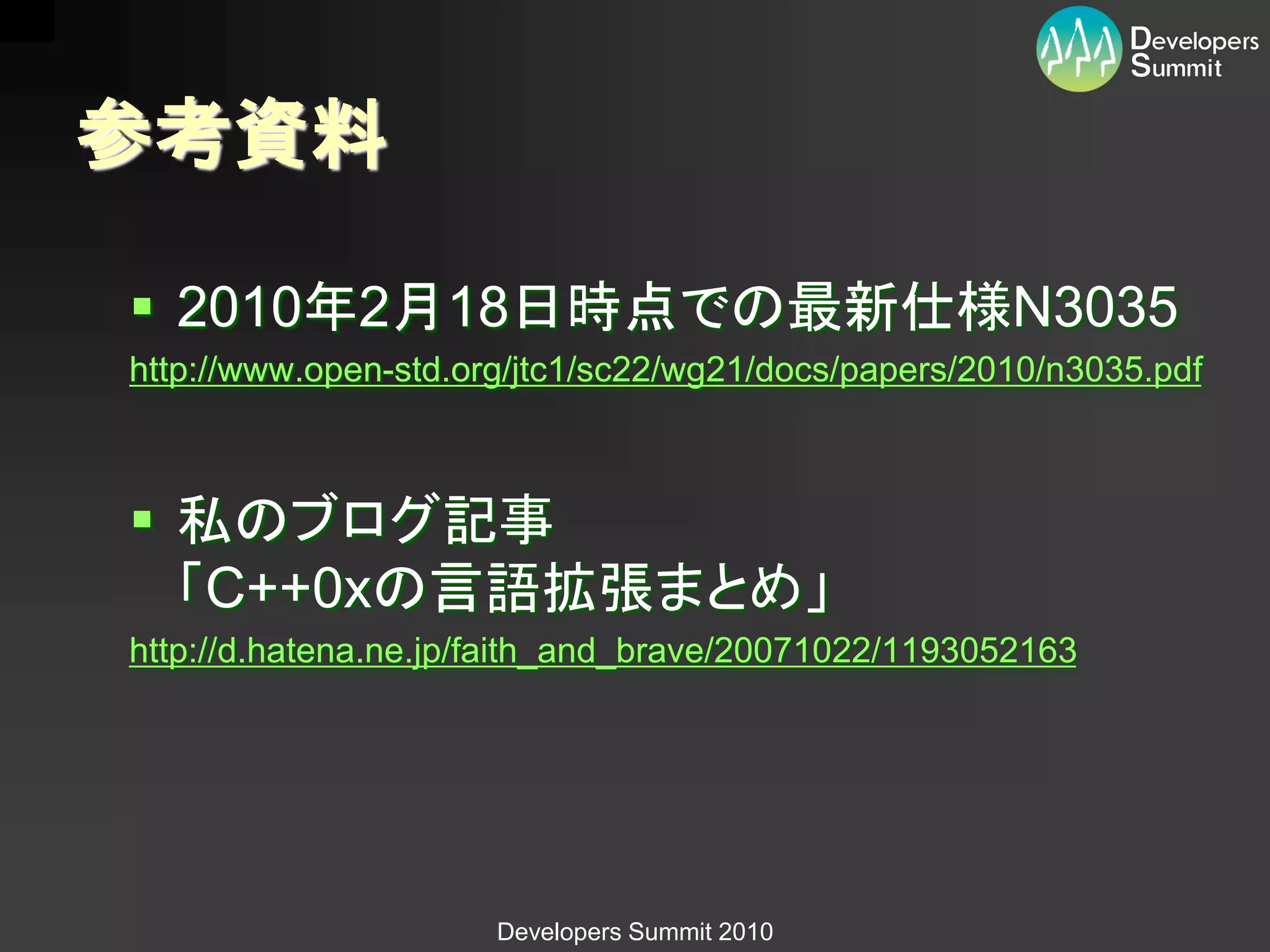 参考資料

 2010年2月18日時点での最新仕様N3035
http://www.open-std.org/jtc1/sc22/wg21/docs/papers/2010/n3035.pdf



 私のブログ記事
  「C++0xの言語拡張まとめ」
http://d.hatena.ne.jp/faith_and_brave/20071022/1193052163




                      Developers Summit 2010
 