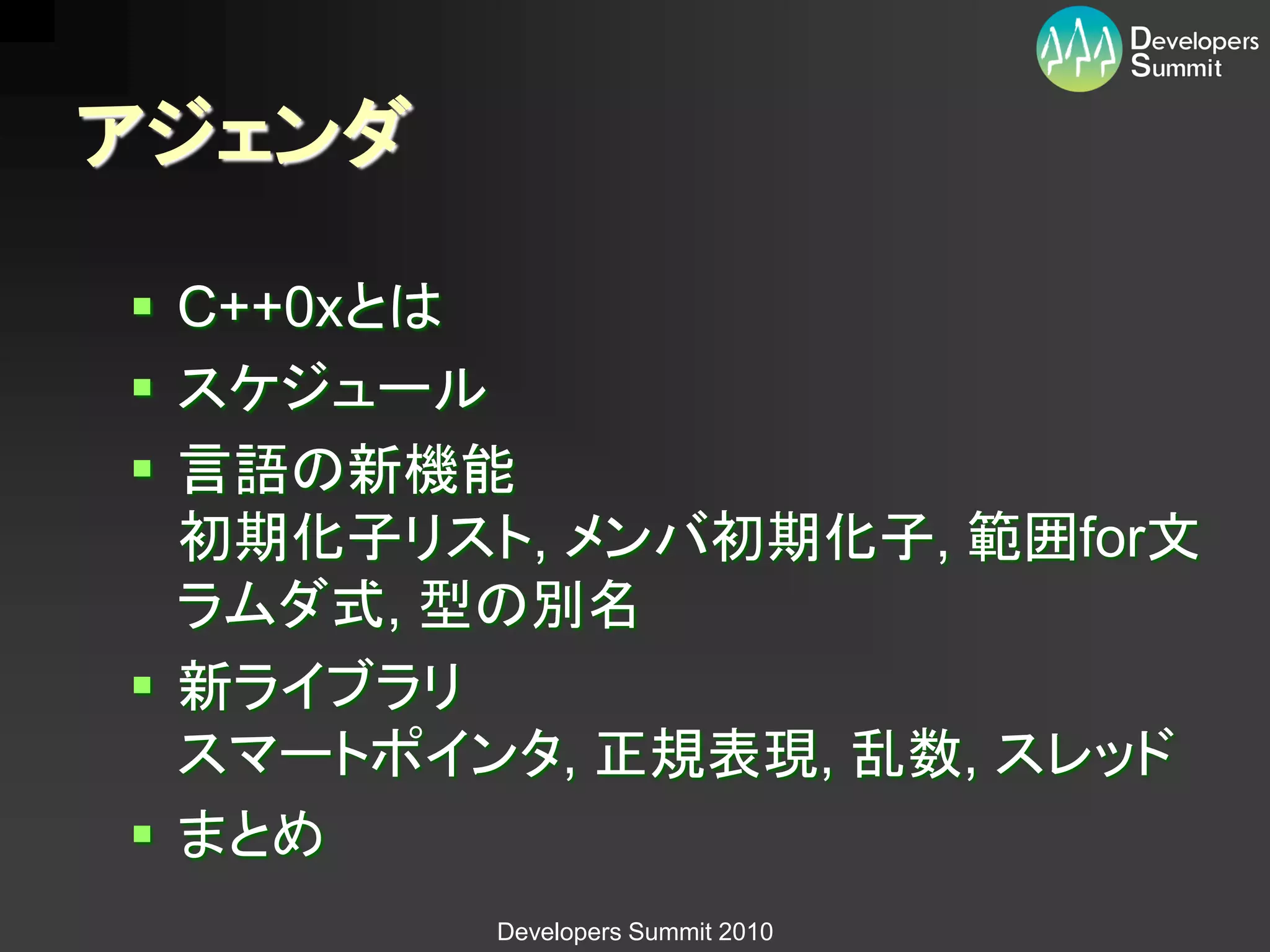 アジェンダ

 C++0xとは
 スケジュール
 言語の新機能
  初期化子リスト, メンバ初期化子, 範囲for文
  ラムダ式, 型の別名
 新ライブラリ
  スマートポインタ, 正規表現, 乱数, スレッド
 まとめ
        Developers Summit 2010
 