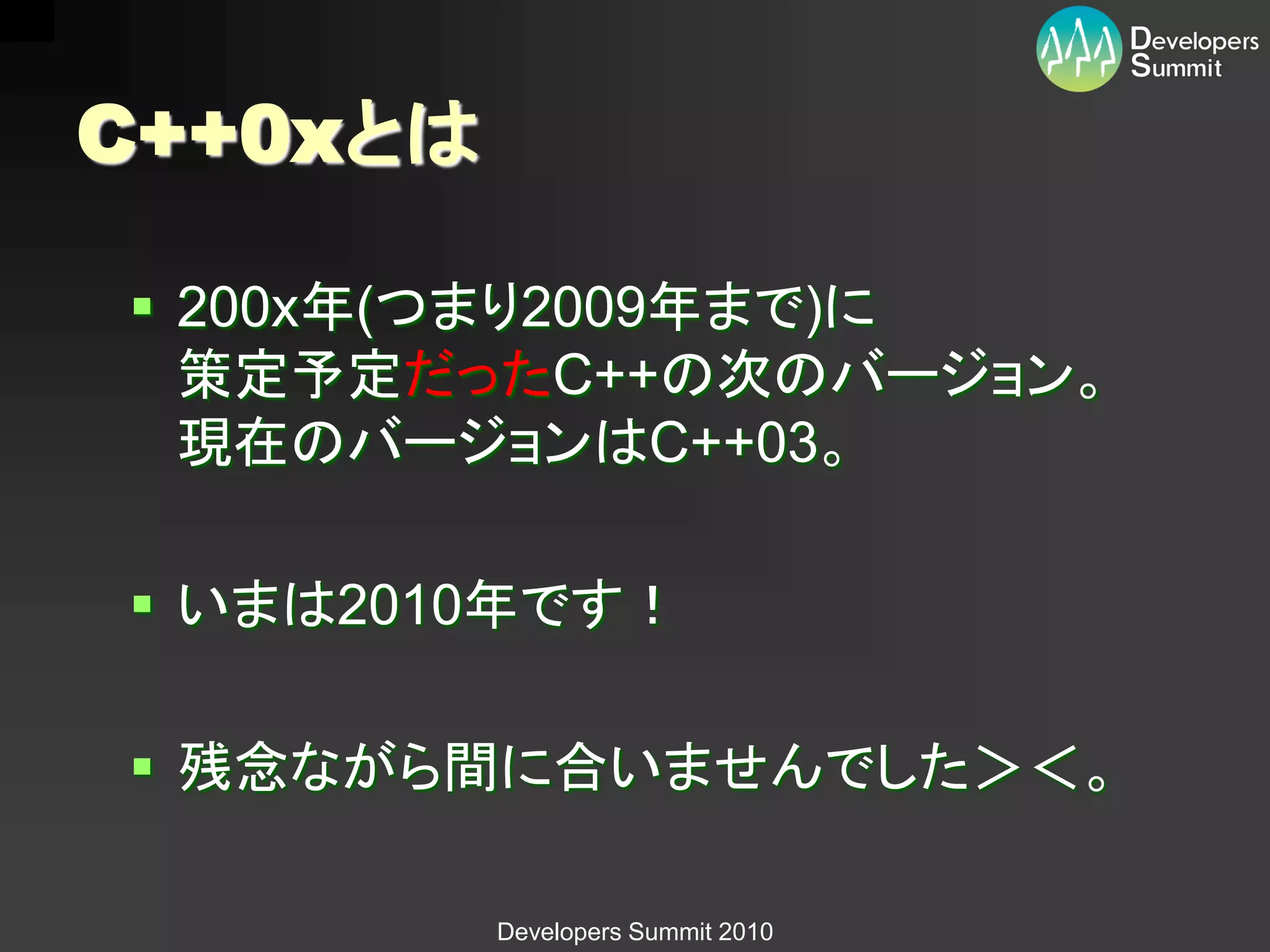 C++0xとは

 200x年(つまり2009年まで)に
  策定予定だったC++の次のバージョン。
  現在のバージョンはC++03。

 いまは2010年です！

 残念ながら間に合いませんでした＞＜。

          Developers Summit 2010
 