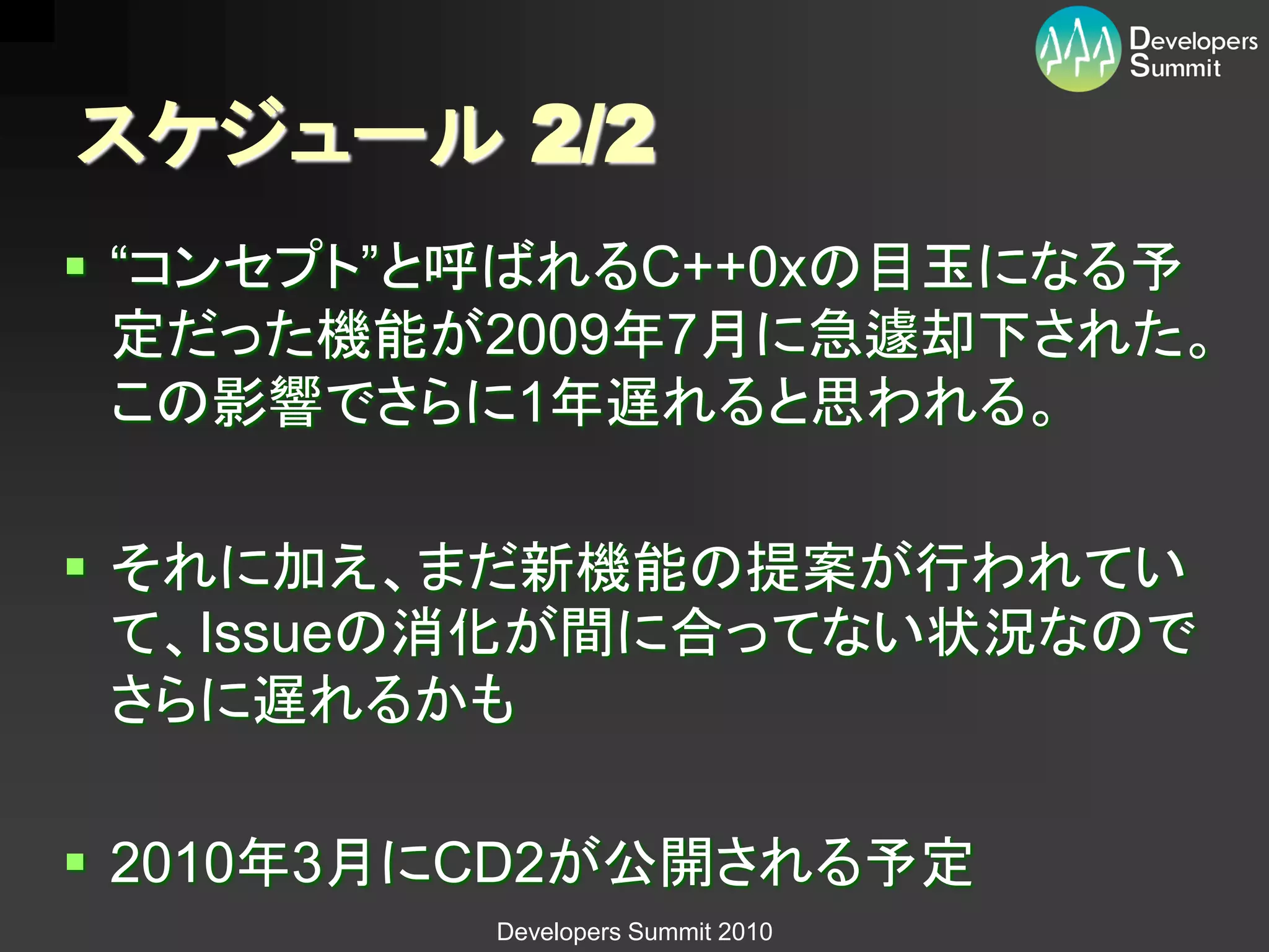 スケジュール 2/2
 “コンセプト”と呼ばれるC++0xの目玉になる予
  定だった機能が2009年7月に急遽却下された。
  この影響でさらに1年遅れると思われる。

 それに加え、まだ新機能の提案が行われてい
  て、Issueの消化が間に合ってない状況なので
  さらに遅れるかも

 2010年3月にCD2が公開される予定
         Developers Summit 2010
 