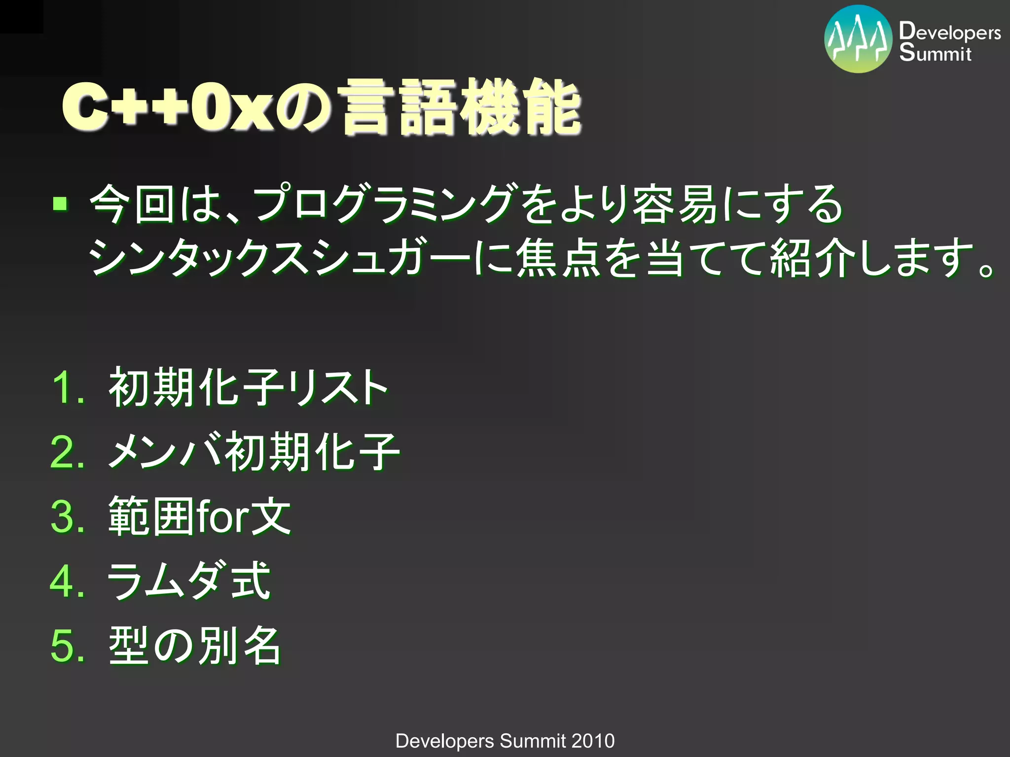 C++0xの言語機能
 今回は、プログラミングをより容易にする
  シンタックスシュガーに焦点を当てて紹介します。

1.   初期化子リスト
2.   メンバ初期化子
3.   範囲for文
4.   ラムダ式
5.   型の別名
           Developers Summit 2010
 