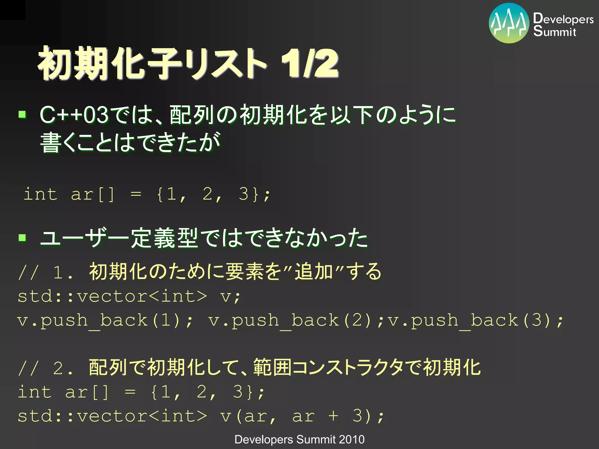 初期化子リスト 1/2
 C++03では、配列の初期化を以下のように
  書くことはできたが

int ar[] = {1, 2, 3};

 ユーザー定義型ではできなかった
// 1. 初期化のために要素を”追加”する
std::vector<int> v;
v.push_back(1); v.push_back(2);v.push_back(3);

// 2. 配列で初期化して、範囲コンストラクタで初期化
int ar[] = {1, 2, 3};
std::vector<int> v(ar, ar + 3);
                  Developers Summit 2010
 
