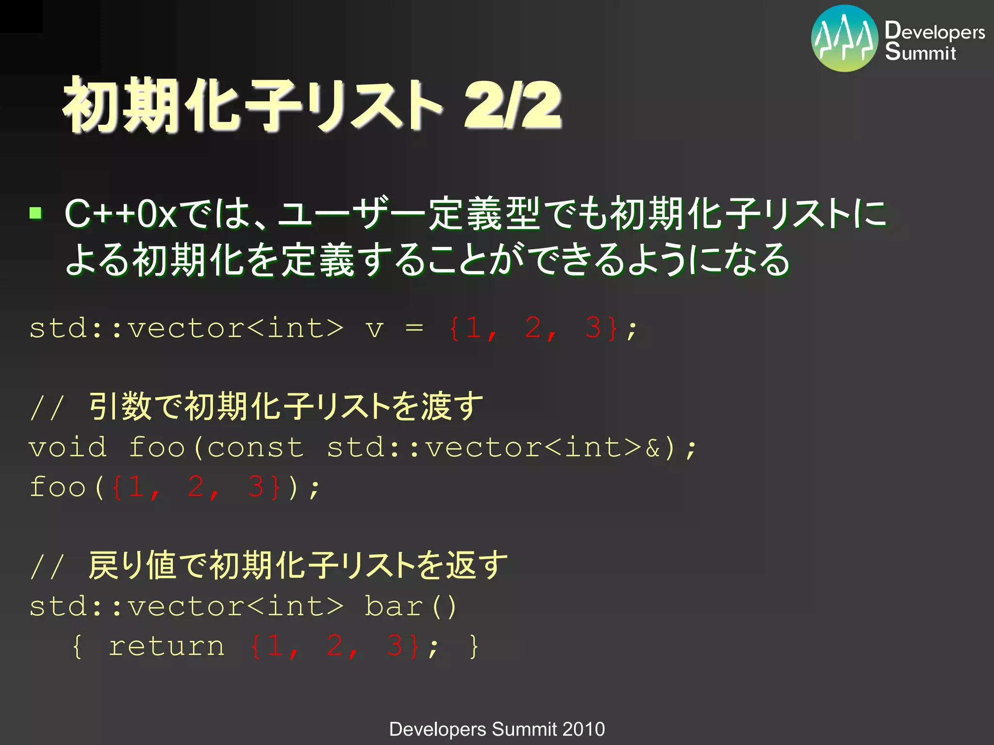 初期化子リスト 2/2
 C++0xでは、ユーザー定義型でも初期化子リストに
  よる初期化を定義することができるようになる
std::vector<int> v = {1, 2, 3};

// 引数で初期化子リストを渡す
void foo(const std::vector<int>&);
foo({1, 2, 3});

// 戻り値で初期化子リストを返す
std::vector<int> bar()
  { return {1, 2, 3}; }

                  Developers Summit 2010
 