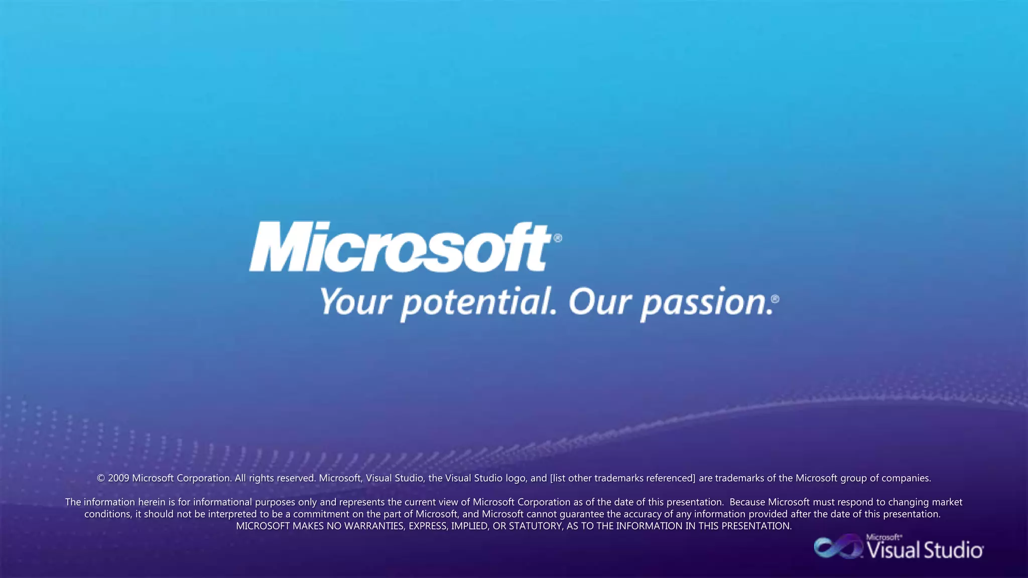 © 2009 Microsoft Corporation. All rights reserved. Microsoft, Visual Studio, the Visual Studio logo, and [list other trademarks referenced] are trademarks of the Microsoft group of companies.  The information herein is for informational purposes only and represents the current view of Microsoft Corporation as of the date of this presentation.  Because Microsoft must respond to changing market conditions, it should not be interpreted to be a commitment on the part of Microsoft, and Microsoft cannot guarantee the accuracy of any information provided after the date of this presentation.  MICROSOFT MAKES NO WARRANTIES, EXPRESS, IMPLIED, OR STATUTORY, AS TO THE INFORMATION IN THIS PRESENTATION.