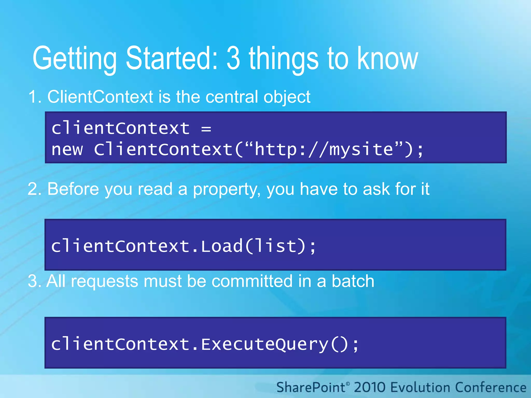 1. ClientContext is the central object 2. Before you read a property, you have to ask for it 3. All requests must be committed in a batch Getting Started: 3 things to know clientContext.ExecuteQuery(); clientContext.Load(list); clientContext =  new ClientContext(“http://mysite”); 
