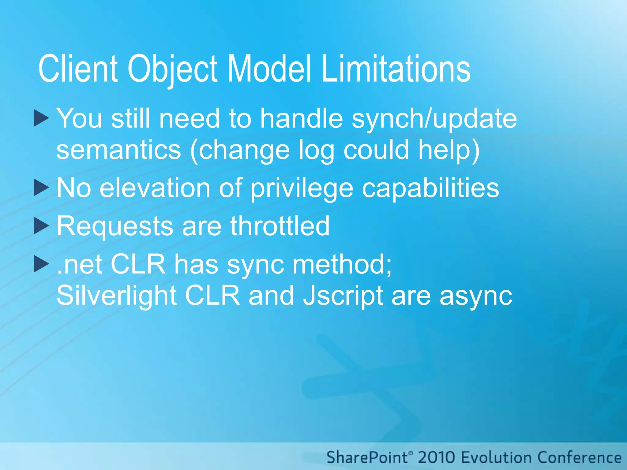 Client Object Model Limitations You still need to handle synch/update semantics (change log could help) No elevation of privilege capabilities Requests are throttled .net CLR has sync method;  Silverlight CLR and Jscript are async 
