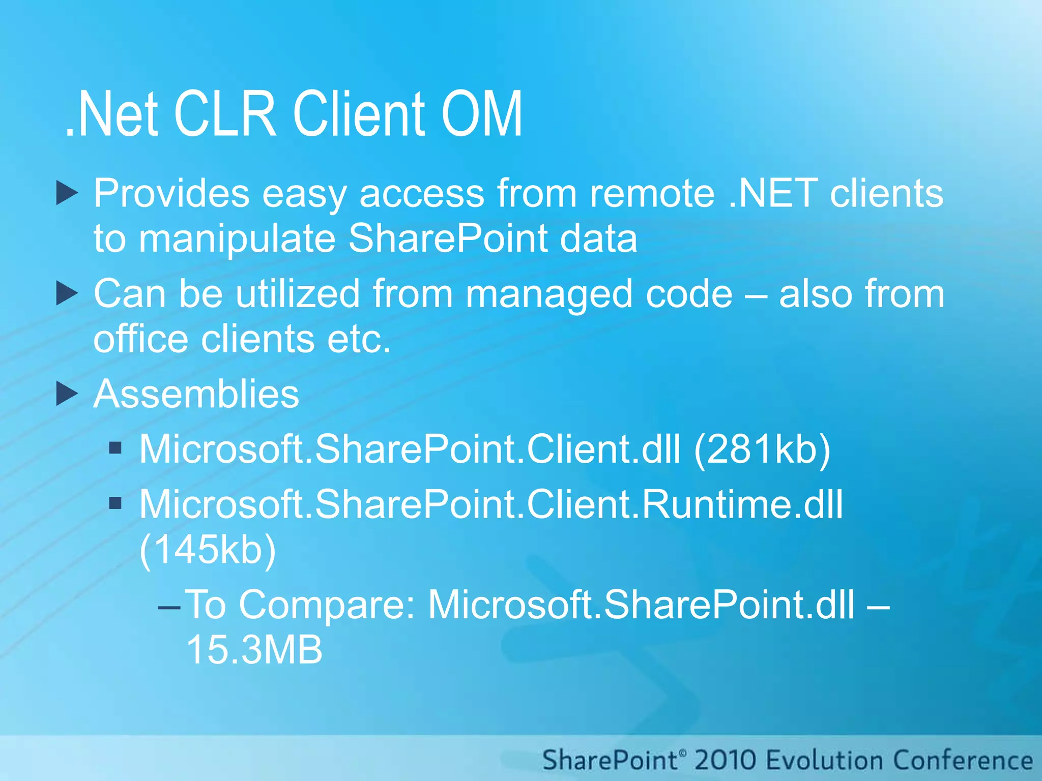 .Net CLR Client OM Provides easy access from remote .NET clients to manipulate SharePoint data Can be utilized from managed code – also from office clients etc. Assemblies Microsoft.SharePoint.Client.dll (281kb) Microsoft.SharePoint.Client.Runtime.dll (145kb) To Compare: Microsoft.SharePoint.dll – 15.3MB 