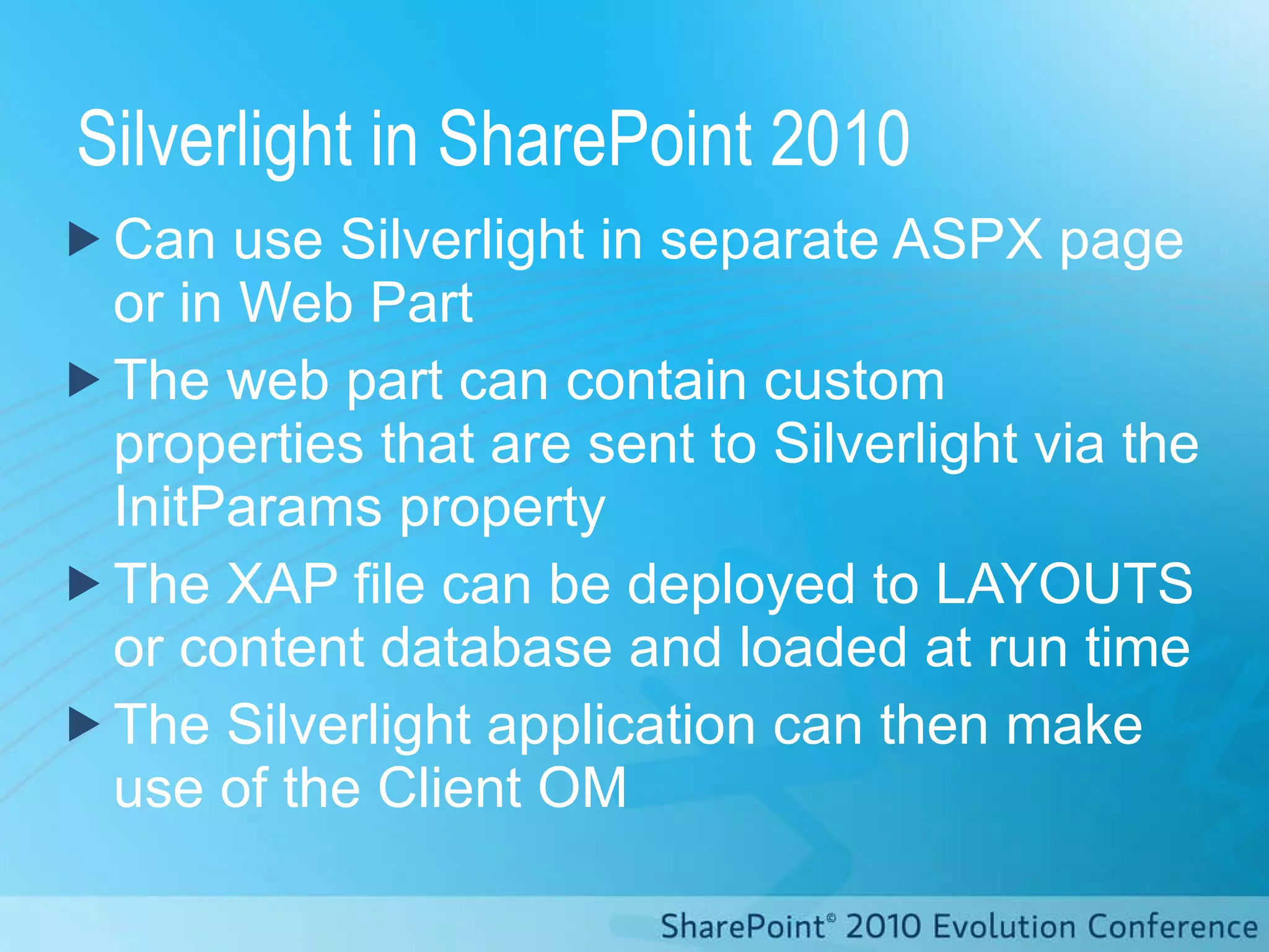 Silverlight in SharePoint 2010 Can use Silverlight in separate ASPX page or in Web Part The web part can contain custom properties that are sent to Silverlight via the InitParams property The XAP file can be deployed to LAYOUTS or content database and loaded at run time The Silverlight application can then make use of the Client OM 