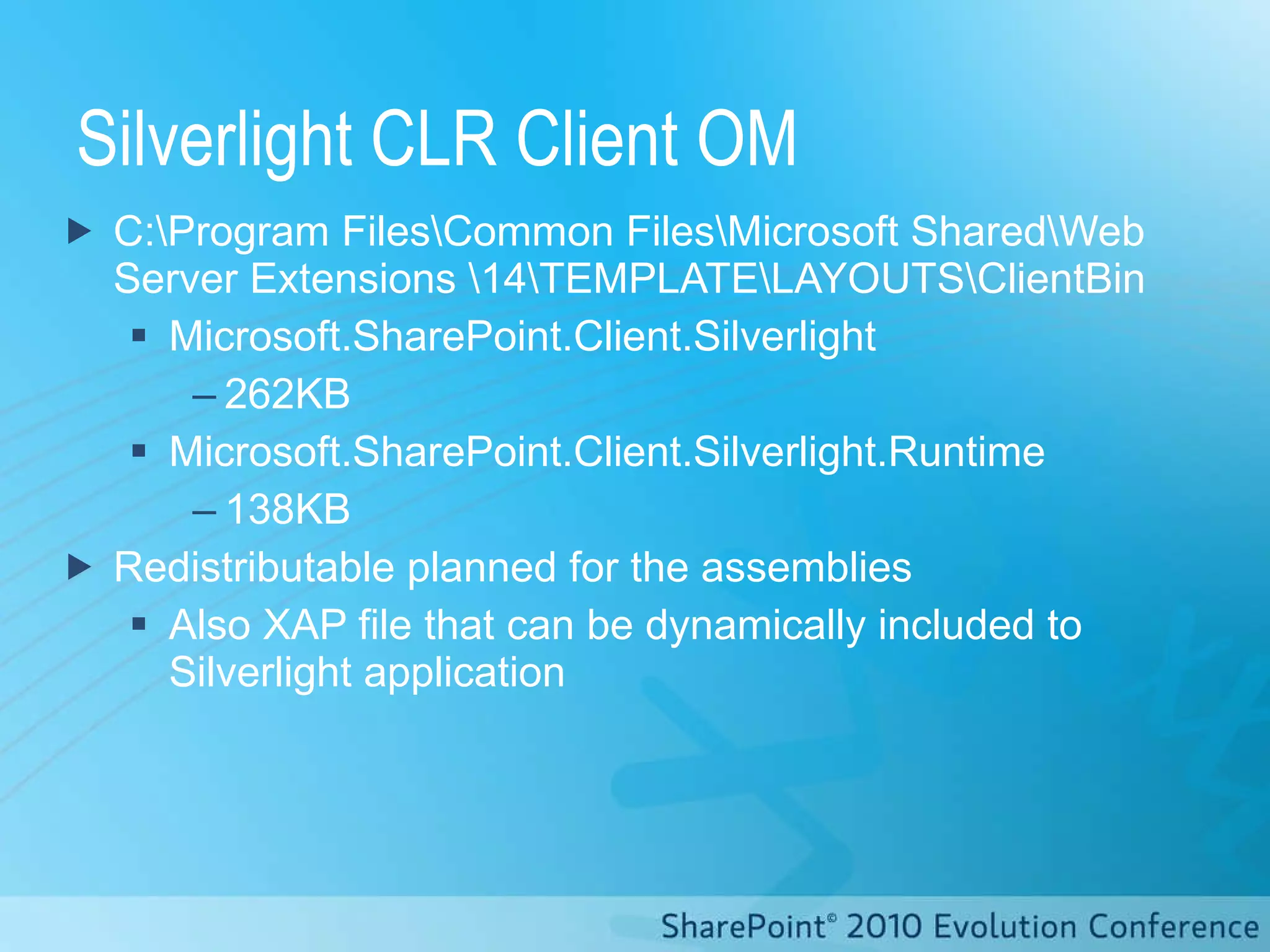 Silverlight CLR Client OM C:\Program Files\Common Files\Microsoft Shared\Web Server Extensions \14\TEMPLATE\LAYOUTS\ClientBin Microsoft.SharePoint.Client.Silverlight 262KB Microsoft.SharePoint.Client.Silverlight.Runtime 138KB Redistributable  planned for the assemblies Also XAP file that can be dynamically included to Silverlight application 