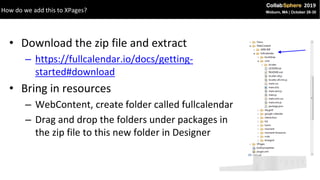 • Download the zip file and extract
– https://fullcalendar.io/docs/getting-
started#download
• Bring in resources
– WebContent, create folder called fullcalendar
– Drag and drop the folders under packages in
the zip file to this new folder in Designer
How do we add this to XPages?
 