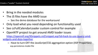 • Bring in the needed modules
• The JS files have the AMD issue
– See the demo database for the workaround
• Only load what you need depending on functionality used
• See ccFullCalendarLoader custom control for example
• OpenNTF project to get around AMD loader issues
https://openntf.org/XSnippets.nsf/snippet.xsp?id=hack-to-use-jquery-amd-
widgets-and-dojo-together
– Have to turn OFF the JavaScript/CSS aggregation option (XSP Properties)
xsp.persistence.mode=file
Create a “Loader” Custom Control
 