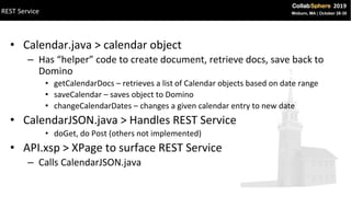 • Calendar.java > calendar object
– Has “helper” code to create document, retrieve docs, save back to
Domino
• getCalendarDocs – retrieves a list of Calendar objects based on date range
• saveCalendar – saves object to Domino
• changeCalendarDates – changes a given calendar entry to new date
• CalendarJSON.java > Handles REST Service
• doGet, do Post (others not implemented)
• API.xsp > XPage to surface REST Service
– Calls CalendarJSON.java
REST Service
 