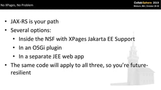 • JAX-RS is your path
• Several options:
• Inside the NSF with XPages Jakarta EE Support
• In an OSGi plugin
• In a separate JEE web app
• The same code will apply to all three, so you’re future-
resilient
No XPages, No Problem
 