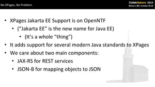 • XPages Jakarta EE Support is on OpenNTF
• (“Jakarta EE” is the new name for Java EE)
• (It’s a whole “thing”)
• It adds support for several modern Java standards to XPages
• We care about two main components:
• JAX-RS for REST services
• JSON-B for mapping objects to JSON
No XPages, No Problem
 