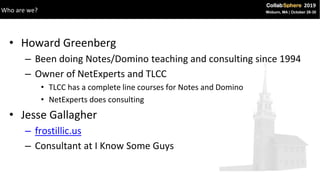 • Howard Greenberg
– Been doing Notes/Domino teaching and consulting since 1994
– Owner of NetExperts and TLCC
• TLCC has a complete line courses for Notes and Domino
• NetExperts does consulting
• Jesse Gallagher
– frostillic.us
– Consultant at I Know Some Guys
Who are we?
 