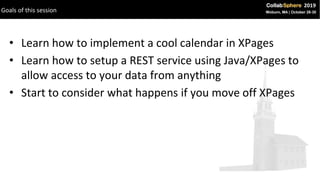 • Learn how to implement a cool calendar in XPages
• Learn how to setup a REST service using Java/XPages to
allow access to your data from anything
• Start to consider what happens if you move off XPages
Goals of this session
 